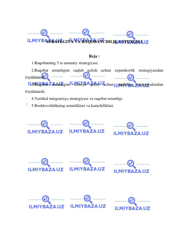  
 
 
 
 
STRATEGIYA VA RAQOBATCHILIK USTUNLIGI 
 
Reja : 
1.Raqobatning 5 ta umumiy strategiyasi.  
2.Raqobat ustunligini saqlab qolish uchun xujumkorlik strategiyasidan 
foydalanish. 
3.Raqobat ustunligini ximoya qilish uchun mudofaa strategiyalaridan 
foydalanish. 
4.Vertikal integratsiya strategiyasi va raqobat ustunligi. 
5.Boshlovchilikning ustunliklari va kamchiliklari. 
 
 
 
 
 
 
 
 
 
 
 
 
 
 
 
 
 
