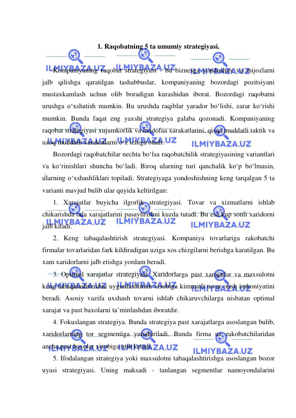  
 
 
1. Raqobatning 5 ta umumiy strategiyasi. 
 
Kompaniyaning raqobat strategiyasi - bu biznesga yondoshuv va mijozlarni 
jalb qilishga qaratilgan tashabbuslar, kompaniyaning bozordagi pozitsiyani 
mustaxkamlash uchun olib boradigan kurashidan iborat. Bozordagi raqobatni 
urushga o‘xshatish mumkin. Bu urushda raqiblar yarador bo‘lishi, zarar ko‘rishi 
mumkin. Bunda faqat eng yaxshi strategiya galaba qozonadi. Kompaniyaning 
raqobat strategiyasi xujumkorlik va mudofaa xarakatlarini, qisqa muddatli taktik va 
uzoq muddatli xarakatlarni o‘z ichiga oladi. 
Bozordagi raqobatchilar nechta bo‘lsa raqobatchilik strategiyasining variantlari 
va ko‘rinishlari shuncha bo‘ladi. Biroq ularning turi qanchalik ko‘p bo‘lmasin, 
ularning o‘xshashliklari topiladi. Strategiyaga yondoshishning keng tarqalgan 5 ta 
varianti mavjud bulib ular quyida keltirilgan: 
1. Xarajatlar buyicha ilgorlik strategiyasi. Tovar va xizmatlarni ishlab 
chikarishda tula xarajatlarini pasaytirishni kuzda tutadi. Bu esa kup sonli xaridorni 
jalb kiladi. 
2. Keng tabaqalashtirish strategiyasi. Kompaniya tovarlariga rakobatchi 
firmalar tovarlaridan fark kildiradigan uziga xos chizgilarni berishga karatilgan. Bu 
xam xaridorlarni jalb etishga yordam beradi. 
3. Optimal xarajatlar strategiyasi. Xaridorlarga past xarajatlar va maxsulotni 
keng tabaqalashtirishni uygunlashtirish xisobiga kimmatli tovar olish imkoniyatini 
beradi. Asosiy vazifa uxshash tovarni ishlab chikaruvchilarga nisbatan optimal 
xarajat va past baxolarni ta’minlashdan iboratdir. 
4. Fokuslangan strategiya. Bunda strategiya past xarajatlarga asoslangan bulib, 
xaridorlarning tor segmentiga yunaltiriladi. Bunda firma uz rakobatchilaridan 
ancha past baxolar xisobiga utib ketadi. 
5. Ifodalangan strategiya yoki maxsulotni tabaqalashtirishga asoslangan bozor 
uyasi strategiyasi. Uning maksadi - tanlangan segmentlar namoyondalarini 
