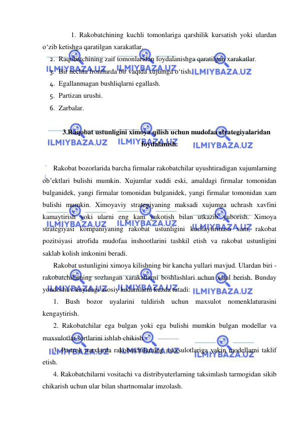  
 
1. Rakobatchining kuchli tomonlariga qarshilik kursatish yoki ulardan 
o‘zib ketishga qaratilgan xarakatlar. 
2.  Raqobatchining zaif tomonlaridan foydalanishga qaratilgan xarakatlar. 
3.  Bir nechta frontlarda bir vaqtda xujumga o‘tish. 
4.  Egallanmagan bushliqlarni egallash. 
5.  Partizan urushi. 
6.  Zarbalar. 
 
3.Raqobat ustunligini ximoya qilish uchun mudofaa strategiyalaridan 
foydalanish. 
 
Rakobat bozorlarida barcha firmalar rakobatchilar uyushtiradigan xujumlarning 
ob’ektlari bulishi mumkin. Xujumlar xuddi eski, amaldagi firmalar tomonidan 
bulganidek, yangi firmalar tomonidan bulganidek, yangi firmalar tomonidan xam 
bulishi mumkin. Ximoyaviy strategiyaning maksadi xujumga uchrash xavfini 
kamaytirish yoki ularni eng kam yukotish bilan utkazib yuborish. Ximoya 
strategiyasi kompaniyaning rakobat ustunligini kuchaytirmasa xam, rakobat 
pozitsiyasi atrofida mudofaa inshootlarini tashkil etish va rakobat ustunligini 
saklab kolish imkonini beradi. 
Rakobat ustunligini ximoya kilishning bir kancha yullari mavjud. Ulardan biri - 
rakobatchilarning sozlangan xarakatlarni boshlashlari uchun xalal berish. Bunday 
yondoshuv kuyidagi asosiy kadamlarni kuzda tutadi: 
1. Bush bozor uyalarini tuldirish uchun maxsulot nomenklaturasini 
kengaytirish. 
2. Rakobatchilar ega bulgan yoki ega bulishi mumkin bulgan modellar va 
maxsulotlar sortlarini ishlab chikish. 
3. Pastrok narxlarda rakobatchilarning maxsulotlariga yakin modellarni taklif 
etish. 
4. Rakobatchilarni vositachi va distribyuterlarning taksimlash tarmogidan sikib 
chikarish uchun ular bilan shartnomalar imzolash. 
