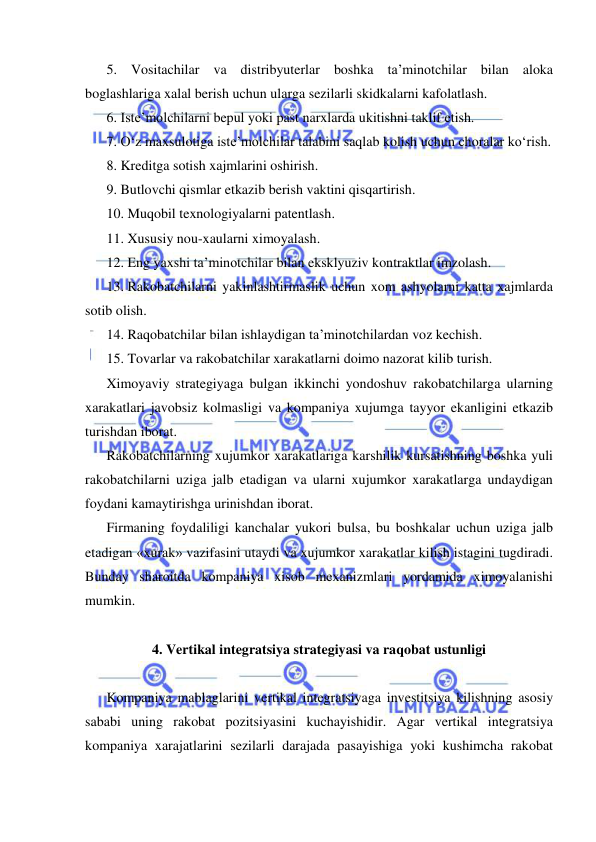  
 
5. Vositachilar va distribyuterlar boshka ta’minotchilar bilan aloka 
boglashlariga xalal berish uchun ularga sezilarli skidkalarni kafolatlash. 
6. Iste’molchilarni bepul yoki past narxlarda ukitishni taklif etish. 
7. O‘z maxsulotiga iste’molchilar talabini saqlab kolish uchun choralar ko‘rish. 
8. Kreditga sotish xajmlarini oshirish. 
9. Butlovchi qismlar etkazib berish vaktini qisqartirish. 
10. Muqobil texnologiyalarni patentlash. 
11. Xususiy nou-xaularni ximoyalash. 
12. Eng yaxshi ta’minotchilar bilan eksklyuziv kontraktlar imzolash. 
13. Rakobatchilarni yakinlashtirmaslik uchun xom ashyolarni katta xajmlarda 
sotib olish. 
14. Raqobatchilar bilan ishlaydigan ta’minotchilardan voz kechish. 
15. Tovarlar va rakobatchilar xarakatlarni doimo nazorat kilib turish. 
Ximoyaviy strategiyaga bulgan ikkinchi yondoshuv rakobatchilarga ularning 
xarakatlari javobsiz kolmasligi va kompaniya xujumga tayyor ekanligini etkazib 
turishdan iborat. 
Rakobatchilarning xujumkor xarakatlariga karshilik kursatishning boshka yuli 
rakobatchilarni uziga jalb etadigan va ularni xujumkor xarakatlarga undaydigan 
foydani kamaytirishga urinishdan iborat.  
Firmaning foydaliligi kanchalar yukori bulsa, bu boshkalar uchun uziga jalb 
etadigan «xurak» vazifasini utaydi va xujumkor xarakatlar kilish istagini tugdiradi. 
Bunday sharoitda kompaniya xisob mexanizmlari yordamida ximoyalanishi 
mumkin. 
 
4. Vertikal integratsiya strategiyasi va raqobat ustunligi 
 
Kompaniya mablaglarini vertikal integratsiyaga investitsiya kilishning asosiy 
sababi uning rakobat pozitsiyasini kuchayishidir. Agar vertikal integratsiya 
kompaniya xarajatlarini sezilarli darajada pasayishiga yoki kushimcha rakobat 
