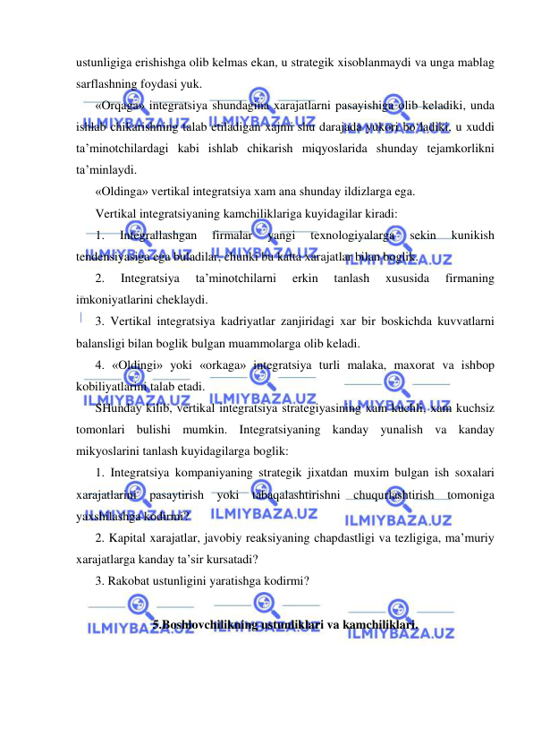  
 
ustunligiga erishishga olib kelmas ekan, u strategik xisoblanmaydi va unga mablag 
sarflashning foydasi yuk. 
«Orqaga» integratsiya shundagina xarajatlarni pasayishiga olib keladiki, unda 
ishlab chikarishning talab etiladigan xajmi shu darajada yukori bo‘ladiki, u xuddi 
ta’minotchilardagi kabi ishlab chikarish miqyoslarida shunday tejamkorlikni 
ta’minlaydi. 
«Oldinga» vertikal integratsiya xam ana shunday ildizlarga ega. 
Vertikal integratsiyaning kamchiliklariga kuyidagilar kiradi: 
1. 
Integrallashgan 
firmalar 
yangi 
texnologiyalarga 
sekin 
kunikish 
tendensiyasiga ega buladilar, chunki bu katta xarajatlar bilan boglik. 
2. 
Integratsiya 
ta’minotchilarni 
erkin 
tanlash 
xususida 
firmaning 
imkoniyatlarini cheklaydi. 
3. Vertikal integratsiya kadriyatlar zanjiridagi xar bir boskichda kuvvatlarni 
balansligi bilan boglik bulgan muammolarga olib keladi. 
4. «Oldingi» yoki «orkaga» integratsiya turli malaka, maxorat va ishbop 
kobiliyatlarini talab etadi. 
SHunday kilib, vertikal integratsiya strategiyasining xam kuchli, xam kuchsiz 
tomonlari bulishi mumkin. Integratsiyaning kanday yunalish va kanday 
mikyoslarini tanlash kuyidagilarga boglik: 
1. Integratsiya kompaniyaning strategik jixatdan muxim bulgan ish soxalari 
xarajatlarini pasaytirish yoki tabaqalashtirishni chuqurlashtirish tomoniga 
yaxshilashga kodirmi? 
2. Kapital xarajatlar, javobiy reaksiyaning chapdastligi va tezligiga, ma’muriy 
xarajatlarga kanday ta’sir kursatadi? 
3. Rakobat ustunligini yaratishga kodirmi? 
 
5.Boshlovchilikning ustunliklari va kamchiliklari. 
 
