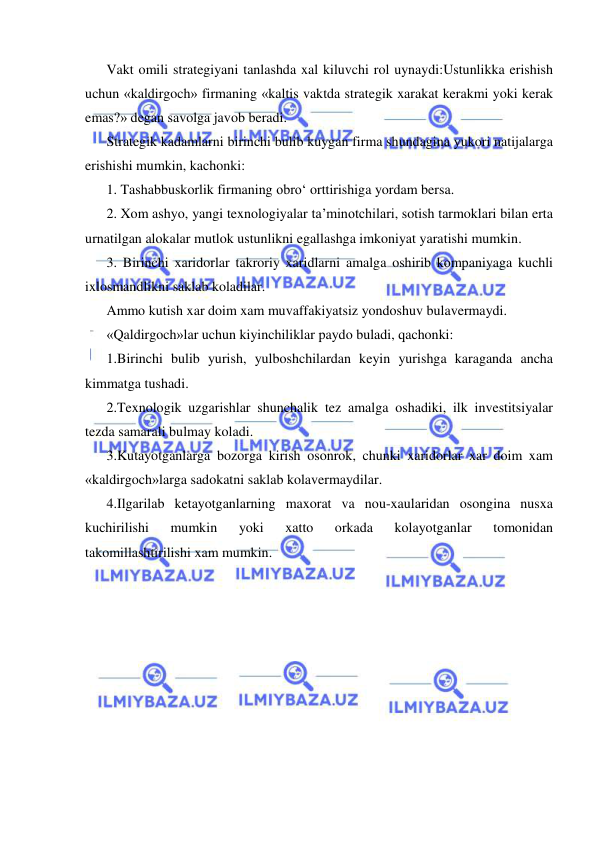  
 
Vakt omili strategiyani tanlashda xal kiluvchi rol uynaydi:Ustunlikka erishish 
uchun «kaldirgoch» firmaning «kaltis vaktda strategik xarakat kerakmi yoki kerak 
emas?» degan savolga javob beradi. 
Strategik kadamlarni birinchi bulib kuygan firma shundagina yukori natijalarga 
erishishi mumkin, kachonki: 
1. Tashabbuskorlik firmaning obro‘ orttirishiga yordam bersa. 
2. Xom ashyo, yangi texnologiyalar ta’minotchilari, sotish tarmoklari bilan erta 
urnatilgan alokalar mutlok ustunlikni egallashga imkoniyat yaratishi mumkin.  
3. Birinchi xaridorlar takroriy xaridlarni amalga oshirib kompaniyaga kuchli 
ixlosmandlikni saklab koladilar. 
Ammo kutish xar doim xam muvaffakiyatsiz yondoshuv bulavermaydi. 
«Qaldirgoch»lar uchun kiyinchiliklar paydo buladi, qachonki: 
1.Birinchi bulib yurish, yulboshchilardan keyin yurishga karaganda ancha 
kimmatga tushadi. 
2.Texnologik uzgarishlar shunchalik tez amalga oshadiki, ilk investitsiyalar 
tezda samarali bulmay koladi. 
3.Kutayotganlarga bozorga kirish osonrok, chunki xaridorlar xar doim xam 
«kaldirgoch»larga sadokatni saklab kolavermaydilar. 
4.Ilgarilab ketayotganlarning maxorat va nou-xaularidan osongina nusxa 
kuchirilishi 
mumkin 
yoki 
xatto 
orkada 
kolayotganlar 
tomonidan 
takomillashtirilishi xam mumkin. 
 
 
