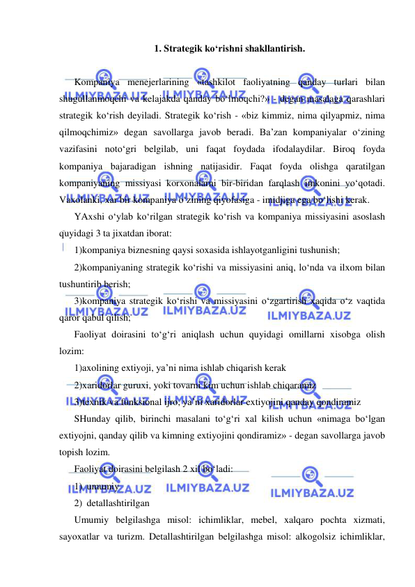  
 
1. Strategik ko‘rishni shakllantirish. 
 
Kompaniya menejerlarining «tashkilot faoliyatning qanday turlari bilan 
shugullanmoqchi va kelajakda qanday bo‘lmoqchi?» - degan masalaga qarashlari 
strategik ko‘rish deyiladi. Strategik ko‘rish - «biz kimmiz, nima qilyapmiz, nima 
qilmoqchimiz» degan savollarga javob beradi. Ba’zan kompaniyalar o‘zining 
vazifasini noto‘gri belgilab, uni faqat foydada ifodalaydilar. Biroq foyda 
kompaniya bajaradigan ishning natijasidir. Faqat foyda olishga qaratilgan 
kompaniyaning missiyasi korxonalarni bir-biridan farqlash imkonini yo‘qotadi. 
Vaxolanki, xar bir kompaniya o‘zining qiyofasiga - imidjiga ega bo‘lishi kerak. 
YAxshi o‘ylab ko‘rilgan strategik ko‘rish va kompaniya missiyasini asoslash 
quyidagi 3 ta jixatdan iborat: 
1)kompaniya biznesning qaysi soxasida ishlayotganligini tushunish; 
2)kompaniyaning strategik ko‘rishi va missiyasini aniq, lo‘nda va ilxom bilan 
tushuntirib berish; 
3)kompaniya strategik ko‘rishi va missiyasini o‘zgartirish xaqida o‘z vaqtida 
qaror qabul qilish; 
Faoliyat doirasini to‘g‘ri aniqlash uchun quyidagi omillarni xisobga olish 
lozim: 
1)axolining extiyoji, ya’ni nima ishlab chiqarish kerak 
2)xaridorlar guruxi, yoki tovarni kim uchun ishlab chiqaramiz 
3)texnik va funksional ijro, ya’ni xaridorlar extiyojini qanday qondiramiz 
SHunday qilib, birinchi masalani to‘g‘ri xal kilish uchun «nimaga bo‘lgan 
extiyojni, qanday qilib va kimning extiyojini qondiramiz» - degan savollarga javob 
topish lozim.   
Faoliyat doirasini belgilash 2 xil bo‘ladi:  
1) umumiy  
2) detallashtirilgan 
Umumiy belgilashga misol: ichimliklar, mebel, xalqaro pochta xizmati, 
sayoxatlar va turizm. Detallashtirilgan belgilashga misol: alkogolsiz ichimliklar, 
