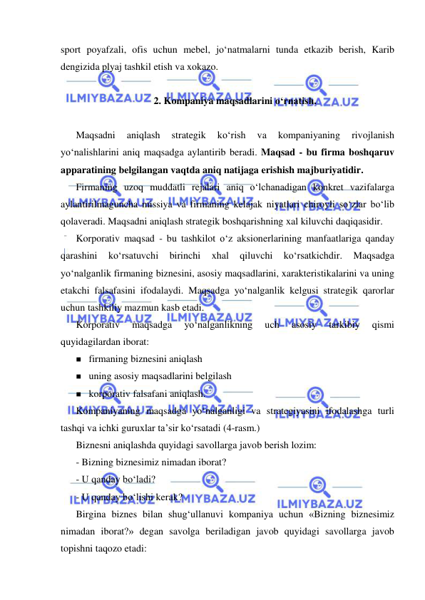  
 
sport poyafzali, ofis uchun mebel, jo‘natmalarni tunda etkazib berish, Karib 
dengizida plyaj tashkil etish va xokazo. 
 
2. Kompaniya maqsadlarini o‘rnatish. 
 
Maqsadni 
aniqlash 
strategik 
ko‘rish 
va 
kompaniyaning 
rivojlanish 
yo‘nalishlarini aniq maqsadga aylantirib beradi. Maqsad - bu firma boshqaruv 
apparatining belgilangan vaqtda aniq natijaga erishish majburiyatidir.  
Firmaning uzoq muddatli rejalari aniq o‘lchanadigan konkret vazifalarga 
aylantirilmaguncha missiya va firmaning kelajak niyatlari chiroyli so‘zlar bo‘lib 
qolaveradi. Maqsadni aniqlash strategik boshqarishning xal kiluvchi daqiqasidir.  
Korporativ maqsad - bu tashkilot o‘z aksionerlarining manfaatlariga qanday 
qarashini 
ko‘rsatuvchi 
birinchi 
xhal 
qiluvchi 
ko‘rsatkichdir. 
Maqsadga 
yo‘nalganlik firmaning biznesini, asosiy maqsadlarini, xarakteristikalarini va uning 
etakchi falsafasini ifodalaydi. Maqsadga yo‘nalganlik kelgusi strategik qarorlar 
uchun tashkiliy mazmun kasb etadi.  
Korporativ 
maqsadga 
yo‘nalganlikning 
uch 
asosiy 
tarkibiy 
qismi 
quyidagilardan iborat: 
 firmaning biznesini aniqlash 
 uning asosiy maqsadlarini belgilash 
 korporativ falsafani aniqlash. 
Kompaniyaning maqsadga yo‘nalganligi va strategiyasini ifodalashga turli 
tashqi va ichki guruxlar ta’sir ko‘rsatadi (4-rasm.) 
Biznesni aniqlashda quyidagi savollarga javob berish lozim: 
- Bizning biznesimiz nimadan iborat? 
- U qanday bo‘ladi? 
- U qanday bo‘lishi kerak? 
Birgina biznes bilan shug‘ullanuvi kompaniya uchun «Bizning biznesimiz 
nimadan iborat?» degan savolga beriladigan javob quyidagi savollarga javob 
topishni taqozo etadi: 
