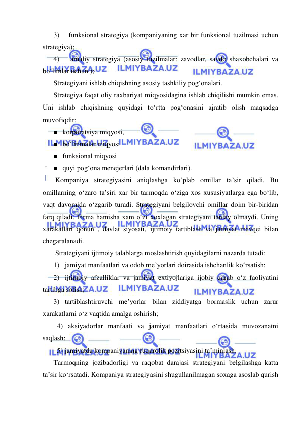  
 
3) 
funksional strategiya (kompaniyaning xar bir funksional tuzilmasi uchun 
strategiya); 
4) 
 amaliy strategiya (asosiy tuzilmalar: zavodlar, savdo shaxobchalari va 
bo‘limlar uchun ); 
Strategiyani ishlab chiqishning asosiy tashkiliy pog‘onalari. 
Strategiya faqat oliy raxbariyat miqyosidagina ishlab chiqilishi mumkin emas. 
Uni ishlab chiqishning quyidagi to‘rtta pog‘onasini ajratib olish maqsadga 
muvofiqdir: 
 korporatsiya miqyosi, 
 bo‘linmalar miqyosi 
 funksional miqyosi 
 quyi pog‘ona menejerlari (dala komandirlari). 
 Kompaniya strategiyasini aniqlashga ko‘plab omillar ta’sir qiladi. Bu 
omillarning o‘zaro ta’siri xar bir tarmoqda o‘ziga xos xususiyatlarga ega bo‘lib, 
vaqt davomida o‘zgarib turadi. Strategiyani belgilovchi omillar doim bir-biridan 
farq qiladi. Firma hamisha xam o‘zi xoxlagan strategiyani tanlay olmaydi. Uning 
xarakatlari qonun , davlat siyosati, ijtimoiy tartiblash va jamiyat mavqei bilan 
chegaralanadi. 
 Strategiyani ijtimoiy talablarga moslashtirish quyidagilarni nazarda tutadi: 
1) jamiyat manfaatlari va odob me’yorlari doirasida ishchanlik ko‘rsatish; 
2) ijtimoiy afzalliklar va jamiyat extiyojlariga ijobiy qarab o‘z faoliyatini 
tartibga solish; 
3) tartiblashtiruvchi me’yorlar bilan ziddiyatga bormaslik uchun zarur 
xarakatlarni o‘z vaqtida amalga oshirish; 
  4) aksiyadorlar manfaati va jamiyat manfaatlari o‘rtasida muvozanatni 
saqlash; 
  5) jamiyatda kompaniyaning fuqarolik pozitsiyasini ta’minlash. 
Tarmoqning jozibadorligi va raqobat darajasi strategiyani belgilashga katta 
ta’sir ko‘rsatadi. Kompaniya strategiyasini shugullanilmagan soxaga asoslab qurish 
