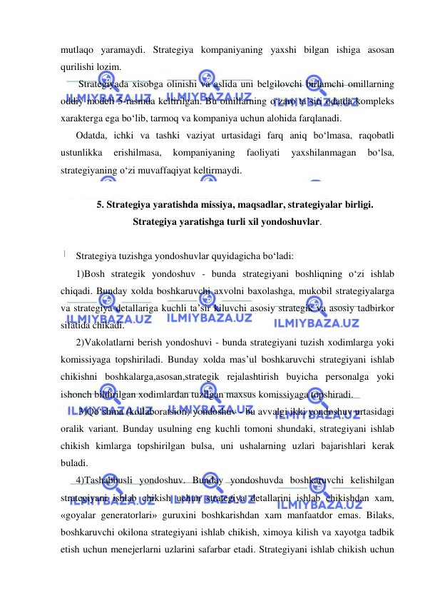  
 
mutlaqo yaramaydi. Strategiya kompaniyaning yaxshi bilgan ishiga asosan 
qurilishi lozim. 
 Strategiyada xisobga olinishi va aslida uni belgilovchi birlamchi omillarning 
oddiy modeli 5-rasmda keltirilgan. Bu omillarning o‘zaro ta’siri odatda kompleks 
xarakterga ega bo‘lib, tarmoq va kompaniya uchun alohida farqlanadi. 
Odatda, ichki va tashki vaziyat urtasidagi farq aniq bo‘lmasa, raqobatli 
ustunlikka 
erishilmasa, 
kompaniyaning 
faoliyati 
yaxshilanmagan 
bo‘lsa, 
strategiyaning o‘zi muvaffaqiyat keltirmaydi. 
 
5. Strategiya yaratishda missiya, maqsadlar, strategiyalar birligi. 
Strategiya yaratishga turli xil yondoshuvlar. 
 
Strategiya tuzishga yondoshuvlar quyidagicha bo‘ladi: 
1)Bosh strategik yondoshuv - bunda strategiyani boshliqning o‘zi ishlab 
chiqadi. Bunday xolda boshkaruvchi axvolni baxolashga, mukobil strategiyalarga 
va strategiya detallariga kuchli ta’sir kiluvchi asosiy strategik va asosiy tadbirkor 
sifatida chikadi. 
2)Vakolatlarni berish yondoshuvi - bunda strategiyani tuzish xodimlarga yoki 
komissiyaga topshiriladi. Bunday xolda mas’ul boshkaruvchi strategiyani ishlab 
chikishni boshkalarga,asosan,strategik rejalashtirish buyicha personalga yoki 
ishonch bildirilgan xodimlardan tuzilgan maxsus komissiyaga topshiradi. 
 3)Qo‘shma (kollaboratsion) yondoshuv - bu avvalgi ikki yondoshuv urtasidagi 
oralik variant. Bunday usulning eng kuchli tomoni shundaki, strategiyani ishlab 
chikish kimlarga topshirilgan bulsa, uni ushalarning uzlari bajarishlari kerak 
buladi. 
4)Tashabbusli yondoshuv. Bunday yondoshuvda boshkaruvchi kelishilgan 
strategiyani ishlab chikish uchun strategiya detallarini ishlab chikishdan xam, 
«goyalar generatorlari» guruxini boshkarishdan xam manfaatdor emas. Bilaks, 
boshkaruvchi okilona strategiyani ishlab chikish, ximoya kilish va xayotga tadbik 
etish uchun menejerlarni uzlarini safarbar etadi. Strategiyani ishlab chikish uchun 
