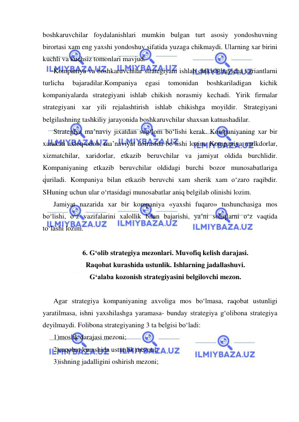  
 
boshkaruvchilar foydalanishlari mumkin bulgan turt asosiy yondoshuvning 
birortasi xam eng yaxshi yondoshuv sifatida yuzaga chikmaydi. Ularning xar birini 
kuchli va kuchsiz tomonlari mavjud. 
Kompaniya va boshkaruvchilar strategiyani ishlab chikish buyicha variantlarni 
turlicha 
bajaradilar.Kompaniya 
egasi 
tomonidan 
boshkariladigan 
kichik 
kompaniyalarda strategiyani ishlab chikish norasmiy kechadi. Yirik firmalar 
strategiyani xar yili rejalashtirish ishlab chikishga moyildir. Strategiyani 
belgilashning tashkiliy jarayonida boshkaruvchilar shaxsan katnashadilar.  
Strategiya ma’naviy jixatdan sog‘lom bo‘lishi kerak. Kompaniyaning xar bir 
xarakati axloq-odob, ma’naviyat doirasida bo‘lishi lozim. Kompaniya mulkdorlar, 
xizmatchilar, xaridorlar, etkazib beruvchilar va jamiyat oldida burchlidir. 
Kompaniyaning etkazib beruvchilar oldidagi burchi bozor munosabatlariga 
quriladi. Kompaniya bilan etkazib beruvchi xam sherik xam o‘zaro raqibdir. 
SHuning uchun ular o‘rtasidagi munosabatlar aniq belgilab olinishi lozim. 
Jamiyat nazarida xar bir kompaniya «yaxshi fuqaro» tushunchasiga mos 
bo‘lishi, o‘z vazifalarini xalollik bilan bajarishi, ya’ni soliqlarni o‘z vaqtida 
to‘lashi lozim.   
 
6. G‘olib strategiya mezonlari. Muvofiq kelish darajasi.  
Raqobat kurashida ustunlik. Ishlarning jadallashuvi.  
G‘alaba kozonish strategiyasini belgilovchi mezon. 
 
Agar strategiya kompaniyaning axvoliga mos bo‘lmasa, raqobat ustunligi 
yaratilmasa, ishni yaxshilashga yaramasa- bunday strategiya g‘olibona strategiya 
deyilmaydi. Folibona strategiyaning 3 ta belgisi bo‘ladi: 
1)moslik darajasi mezoni; 
2)raqobat kurashida ustunlik mezoni; 
3)ishning jadalligini oshirish mezoni;  
