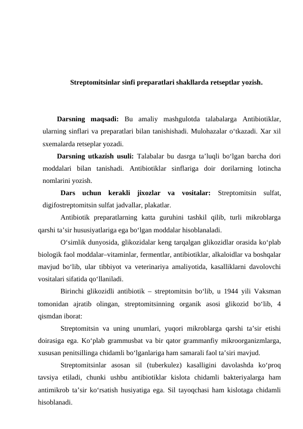 Streptomitsinlar sinfi preparatlari shakllarda retseptlar yozish.
Darsning  maqsadi:  Bu  amaliy  mashgulotda  talabalarga  Antibiotiklar,
ularning sinflari va preparatlari bilan tanishishadi. Mulohazalar o‘tkazadi. Xar xil
sxemalarda retseplar yozadi. 
Darsning utkazish usuli: Talabalar bu dasrga ta’luqli bo‘lgan barcha dori
moddalari  bilan  tanishadi.  Antibiotiklar  sinflariga  doir  dorilarning  lotincha
nomlarini yozish.
Dars  uchun  kerakli  jixozlar  va  vositalar:  Streptomitsin  sulfat,
digifostreptomitsin sulfat jadvallar, plakatlar.
Antibiotik  preparatlarning  katta  guruhini  tashkil  qilib,  turli  mikroblarga
qarshi ta’sir hususiyatlariga ega bo‘lgan moddalar hisoblanaladi. 
O‘simlik dunyosida, glikozidalar keng tarqalgan glikozidlar orasida ko‘plab
biologik faol moddalar–vitaminlar, fermentlar, antibiotiklar, alkaloidlar va boshqalar
mavjud bo‘lib, ular tibbiyot va veterinariya amaliyotida, kasalliklarni davolovchi
vositalari sifatida qo‘llaniladi.
Birinchi glikozidli antibiotik – streptomitsin bo‘lib, u 1944 yili Vaksman
tomonidan  ajratib  olingan,  streptomitsinning  organik  asosi  glikozid  bo‘lib,  4
qismdan iborat:
Streptomitsin va uning unumlari, yuqori  mikroblarga qarshi  ta’sir etishi
doirasiga ega. Ko‘plab grammusbat va bir qator grammanfiy mikroorganizmlarga,
xususan penitsillinga chidamli bo‘lganlariga ham samarali faol ta’siri mavjud.
Streptomitsinlar  asosan  sil  (tuberkulez)  kasalligini  davolashda  ko‘proq
tavsiya  etiladi,  chunki  ushbu  antibiotiklar  kislota  chidamli  bakteriyalarga  ham
antimikrob ta’sir ko‘rsatish husiyatiga ega. Sil tayoqchasi ham kislotaga chidamli
hisoblanadi. 
