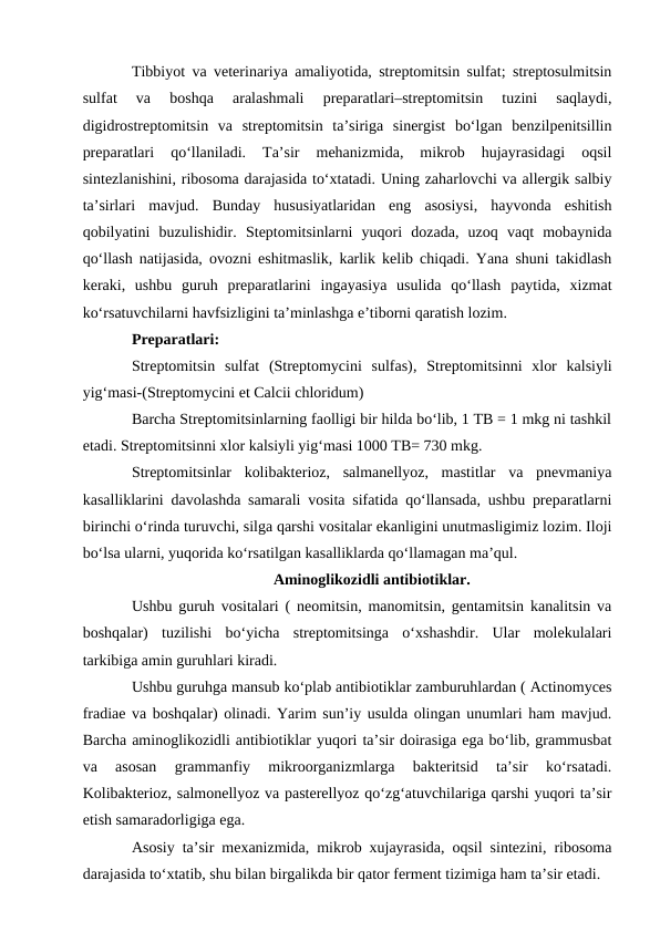 Tibbiyot va veterinariya amaliyotida, streptomitsin sulfat; streptosulmitsin
sulfat  va  boshqa  aralashmali  preparatlari–streptomitsin  tuzini  saqlaydi,
digidrostreptomitsin  va  streptomitsin  ta’siriga  sinergist  bo‘lgan  benzilpenitsillin
preparatlari  qo‘llaniladi.  Ta’sir  mehanizmida,  mikrob  hujayrasidagi  oqsil
sintezlanishini, ribosoma darajasida to‘xtatadi. Uning zaharlovchi va allergik salbiy
ta’sirlari  mavjud.  Bunday  hususiyatlaridan  eng  asosiysi,  hayvonda  eshitish
qobilyatini  buzulishidir.  Steptomitsinlarni  yuqori  dozada,  uzoq  vaqt  mobaynida
qo‘llash natijasida, ovozni eshitmaslik, karlik kelib chiqadi. Yana shuni takidlash
keraki,  ushbu  guruh  preparatlarini  ingayasiya  usulida  qo‘llash  paytida,  xizmat
ko‘rsatuvchilarni havfsizligini ta’minlashga e’tiborni qaratish lozim.
Preparatlari: 
Streptomitsin  sulfat  (Streptomycini  sulfas),  Streptomitsinni  xlor  kalsiyli
yig‘masi-(Streptomycini et Calcii chloridum)
Barcha Streptomitsinlarning faolligi bir hilda bo‘lib, 1 TB = 1 mkg ni tashkil
etadi. Streptomitsinni xlor kalsiyli yig‘masi 1000 TB= 730 mkg.
Streptomitsinlar  kolibakterioz,  salmanellyoz,  mastitlar  va  pnevmaniya
kasalliklarini davolashda samarali vosita sifatida qo‘llansada, ushbu preparatlarni
birinchi o‘rinda turuvchi, silga qarshi vositalar ekanligini unutmasligimiz lozim. Iloji
bo‘lsa ularni, yuqorida ko‘rsatilgan kasalliklarda qo‘llamagan ma’qul.
Aminoglikozidli antibiotiklar.
Ushbu guruh vositalari ( neomitsin, manomitsin, gentamitsin kanalitsin va
boshqalar)  tuzilishi  bo‘yicha  streptomitsinga  o‘xshashdir.  Ular  molekulalari
tarkibiga amin guruhlari kiradi.
Ushbu guruhga mansub ko‘plab antibiotiklar zamburuhlardan ( Actinomyces
fradiae va boshqalar) olinadi. Yarim sun’iy usulda olingan unumlari ham mavjud.
Barcha aminoglikozidli antibiotiklar yuqori ta’sir doirasiga ega bo‘lib, grammusbat
va  asosan  grammanfiy  mikroorganizmlarga  bakteritsid  ta’sir  ko‘rsatadi.
Kolibakterioz, salmonellyoz va pasterellyoz qo‘zg‘atuvchilariga qarshi yuqori ta’sir
etish samaradorligiga ega. 
Asosiy ta’sir mexanizmida, mikrob xujayrasida, oqsil sintezini, ribosoma
darajasida to‘xtatib, shu bilan birgalikda bir qator ferment tizimiga ham ta’sir etadi.
