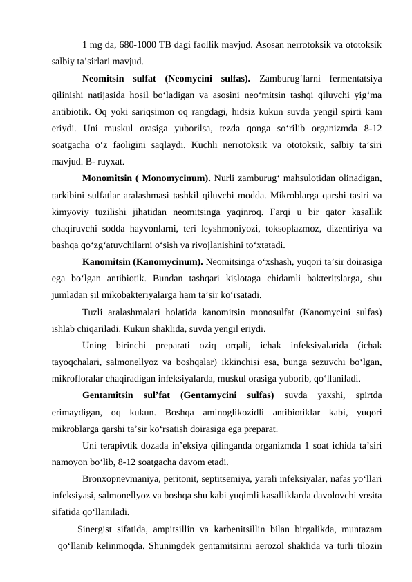 1 mg da, 680-1000 TB dagi faollik mavjud. Asosan nerrotoksik va ototoksik
salbiy ta’sirlari mavjud.
Neomitsin  sulfat  (Neomycini  sulfas). Zamburug‘larni  fermentatsiya
qilinishi natijasida hosil bo‘ladigan va asosini neo‘mitsin tashqi qiluvchi yig‘ma
antibiotik. Oq yoki sariqsimon oq rangdagi, hidsiz kukun suvda yengil spirti kam
eriydi.  Uni  muskul  orasiga  yuborilsa,  tezda  qonga  so‘rilib  organizmda  8-12
soatgacha  o‘z  faoligini  saqlaydi.  Kuchli  nerrotoksik va  ototoksik,  salbiy  ta’siri
mavjud. B- ruyxat.
Monomitsin ( Monomycinum). Nurli zamburug‘ mahsulotidan olinadigan,
tarkibini sulfatlar aralashmasi tashkil qiluvchi modda. Mikroblarga qarshi tasiri va
kimyoviy  tuzilishi  jihatidan  neomitsinga  yaqinroq.  Farqi  u  bir  qator  kasallik
chaqiruvchi sodda hayvonlarni, teri leyshmoniyozi, toksoplazmoz, dizentiriya va
bashqa qo‘zg‘atuvchilarni o‘sish va rivojlanishini to‘xtatadi. 
Kanomitsin (Kanomycinum). Neomitsinga o‘xshash, yuqori ta’sir doirasiga
ega  bo‘lgan  antibiotik.  Bundan  tashqari  kislotaga  chidamli  bakteritslarga,  shu
jumladan sil mikobakteriyalarga ham ta’sir ko‘rsatadi.
Tuzli  aralashmalari  holatida  kanomitsin  monosulfat  (Kanomycini  sulfas)
ishlab chiqariladi. Kukun shaklida, suvda yengil eriydi.
Uning  birinchi  preparati  oziq  orqali,  ichak  infeksiyalarida  (ichak
tayoqchalari, salmonellyoz va boshqalar) ikkinchisi esa, bunga sezuvchi bo‘lgan,
mikrofloralar chaqiradigan infeksiyalarda, muskul orasiga yuborib, qo‘llaniladi. 
Gentamitsin  sul’fat  (Gentamycini  sulfas) 
suvda  yaxshi,  spirtda
erimaydigan,  oq  kukun.  Boshqa  aminoglikozidli  antibiotiklar  kabi,  yuqori
mikroblarga qarshi ta’sir ko‘rsatish doirasiga ega preparat.
Uni terapivtik dozada in’eksiya qilinganda organizmda 1 soat ichida ta’siri
namoyon bo‘lib, 8-12 soatgacha davom etadi.
Bronxopnevmaniya, peritonit, septitsemiya, yarali infeksiyalar, nafas yo‘llari
infeksiyasi, salmonellyoz va boshqa shu kabi yuqimli kasalliklarda davolovchi vosita
sifatida qo‘llaniladi. 
Sinergist  sifatida, ampitsillin va karbenitsillin bilan birgalikda, muntazam
qo‘llanib kelinmoqda. Shuningdek gentamitsinni aerozol shaklida va turli tilozin
