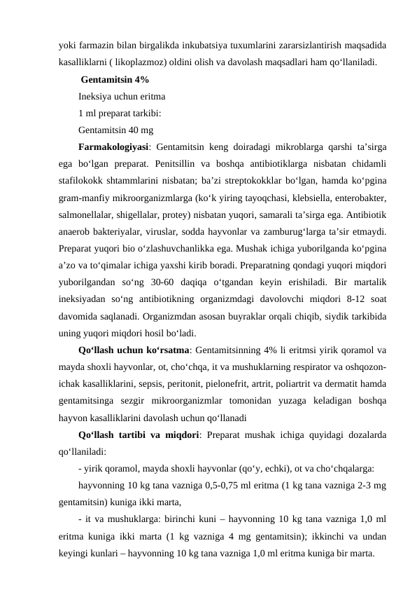 yoki farmazin bilan birgalikda inkubatsiya tuxumlarini zararsizlantirish maqsadida
kasalliklarni ( likoplazmoz) oldini olish va davolash maqsadlari ham qo‘llaniladi. 
 Gentamitsin 4%
Ineksiya uchun eritma
1 ml preparat tarkibi:
Gentamitsin 40 mg
Farmakologiyasi: Gentamitsin keng doiradagi mikroblarga qarshi ta’sirga
ega  bo‘lgan  preparat.  Penitsillin  va  boshqa  antibiotiklarga  nisbatan  chidamli
stafilokokk shtammlarini nisbatan; ba’zi streptokokklar bo‘lgan, hamda ko‘pgina
gram-manfiy mikroorganizmlarga (ko‘k yiring tayoqchasi, klebsiella, enterobakter,
salmonellalar, shigellalar, protey) nisbatan yuqori, samarali ta’sirga ega. Antibiotik
anaerob bakteriyalar, viruslar, sodda hayvonlar va zamburug‘larga ta’sir etmaydi.
Preparat yuqori bio o‘zlashuvchanlikka ega. Mushak ichiga yuborilganda ko‘pgina
a’zo va to‘qimalar ichiga yaxshi kirib boradi. Preparatning qondagi yuqori miqdori
yuborilgandan  so‘ng  30-60  daqiqa  o‘tgandan  keyin  erishiladi.  Bir  martalik
ineksiyadan  so‘ng  antibiotikning  organizmdagi  davolovchi  miqdori  8-12  soat
davomida saqlanadi. Organizmdan asosan buyraklar orqali chiqib, siydik tarkibida
uning yuqori miqdori hosil bo‘ladi.
Qo‘llash uchun ko‘rsatma: Gentamitsinning 4% li eritmsi yirik qoramol va
mayda shoxli hayvonlar, ot, cho‘chqa, it va mushuklarning respirator va oshqozon-
ichak kasalliklarini, sepsis, peritonit, pielonefrit, artrit, poliartrit va dermatit hamda
gentamitsinga  sezgir  mikroorganizmlar  tomonidan  yuzaga  keladigan  boshqa
hayvon kasalliklarini davolash uchun qo‘llanadi
Qo‘llash tartibi va miqdori: Preparat mushak ichiga quyidagi dozalarda
qo‘llaniladi:
- yirik qoramol, mayda shoxli hayvonlar (qo‘y, echki), ot va cho‘chqalarga: 
hayvonning 10 kg tana vazniga 0,5-0,75 ml eritma (1 kg tana vazniga 2-3 mg
gentamitsin) kuniga ikki marta, 
- it va mushuklarga: birinchi kuni – hayvonning 10 kg tana vazniga 1,0 ml
eritma kuniga ikki marta (1 kg vazniga 4 mg gentamitsin); ikkinchi va undan
keyingi kunlari – hayvonning 10 kg tana vazniga 1,0 ml eritma kuniga bir marta. 
