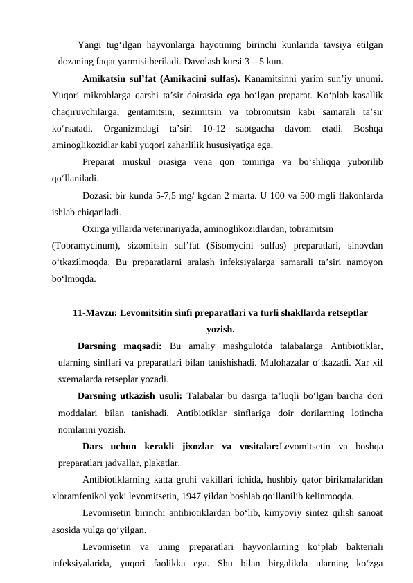 Yangi tug‘ilgan hayvonlarga hayotining birinchi kunlarida tavsiya etilgan
dozaning faqat yarmisi beriladi. Davolash kursi 3 – 5 kun.
Amikatsin sul’fat (Amikacini sulfas). Kanamitsinni yarim sun’iy unumi.
Yuqori mikroblarga qarshi ta’sir doirasida ega bo‘lgan preparat. Ko‘plab kasallik
chaqiruvchilarga,  gentamitsin,  sezimitsin  va  tobromitsin  kabi  samarali  ta’sir
ko‘rsatadi.  Organizmdagi  ta’siri  10-12  saotgacha  davom  etadi.  Boshqa
aminoglikozidlar kabi yuqori zaharlilik hususiyatiga ega.
Preparat  muskul  orasiga  vena  qon  tomiriga va  bo‘shliqqa  yuborilib
qo‘llaniladi.
Dozasi: bir kunda 5-7,5 mg/ kgdan 2 marta. U 100 va 500 mgli flakonlarda
ishlab chiqariladi.
Oxirga yillarda veterinariyada, aminoglikozidlardan, tobramitsin 
(Tobramycinum),  sizomitsin  sul’fat  (Sisomycini  sulfas)  preparatlari,  sinovdan
o‘tkazilmoqda.  Bu preparatlarni  aralash  infeksiyalarga  samarali  ta’siri  namoyon
bo‘lmoqda.
11-Mavzu: Levomitsitin sinfi preparatlari va turli shakllarda retseptlar
yozish. 
Darsning  maqsadi:  Bu  amaliy  mashgulotda  talabalarga  Antibiotiklar,
ularning sinflari va preparatlari bilan tanishishadi. Mulohazalar o‘tkazadi. Xar xil
sxemalarda retseplar yozadi. 
Darsning utkazish usuli: Talabalar bu dasrga ta’luqli bo‘lgan barcha dori
moddalari  bilan  tanishadi.  Antibiotiklar  sinflariga  doir  dorilarning  lotincha
nomlarini yozish.
Dars  uchun  kerakli  jixozlar  va  vositalar:Levomitsetin va  boshqa
preparatlari jadvallar, plakatlar.
Antibiotiklarning katta gruhi vakillari ichida, hushbiy qator birikmalaridan
xloramfenikol yoki levomitsetin, 1947 yildan boshlab qo‘llanilib kelinmoqda.
Levomisetin birinchi antibiotiklardan bo‘lib, kimyoviy sintez qilish sanoat
asosida yulga qo‘yilgan.
Levomisetin  va  uning  preparatlari  hayvonlarning  ko‘plab  bakteriali
infeksiyalarida,  yuqori  faolikka  ega.  Shu  bilan  birgalikda  ularning  ko‘zga
