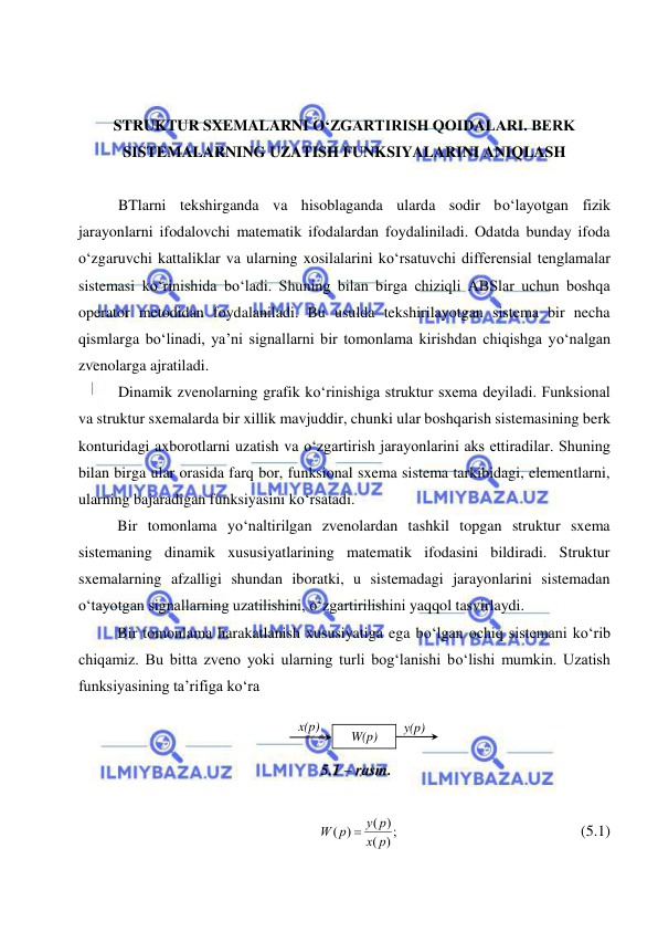  
 
 
 
 
STRUKTUR SXEMALARNI О‘ZGARTIRISH QOIDALARI. BERK 
SISTEMALARNING UZATISH FUNKSIYALARINI ANIQLASH 
 
BTlarni tekshirganda va hisoblaganda ularda sodir bо‘layotgan fizik 
jarayonlarni ifodalovchi matematik ifodalardan foydaliniladi. Odatda bunday ifoda 
о‘zgaruvchi kattaliklar va ularning xosilalarini kо‘rsatuvchi differensial tenglamalar 
sistemasi kо‘rinishida bо‘ladi. Shuning bilan birga chiziqli ABSlar uchun boshqa 
operator metodidan foydalaniladi. Bu usulda tekshirilayotgan sistema bir necha 
qismlarga bо‘linadi, ya’ni signallarni bir tomonlama kirishdan chiqishga yо‘nalgan 
zvenolarga ajratiladi. 
Dinamik zvenolarning grafik kо‘rinishiga struktur sxema deyiladi. Funksional 
va struktur sxemalarda bir xillik mavjuddir, chunki ular boshqarish sistemasining berk 
konturidagi axborotlarni uzatish va о‘zgartirish jarayonlarini aks ettiradilar. Shuning 
bilan birga ular orasida farq bor, funksional sxema sistema tarkibidagi, elementlarni, 
ularning bajaradigan funksiyasini kо‘rsatadi. 
 
Bir tomonlama yо‘naltirilgan zvenolardan tashkil topgan struktur sxema 
sistemaning dinamik xususiyatlarining matematik ifodasini bildiradi. Struktur 
sxemalarning afzalligi shundan iboratki, u sistemadagi jarayonlarini sistemadan 
о‘tayotgan signallarning uzatilishini, о‘zgartirilishini yaqqol tasvirlaydi. 
 
Bir tomonlama harakatlanish xususiyatiga ega bо‘lgan ochiq sistemani kо‘rib 
chiqamiz. Bu bitta zveno yoki ularning turli bog‘lanishi bо‘lishi mumkin. Uzatish 
funksiyasining ta’rifiga kо‘ra 
 
  
5.1 – rasm. 
 
;)
(
( )
( )
p
x
y p
W p

  
 
 
 
   (5.1) 
W(p) 
x(p) 
y(p) 
