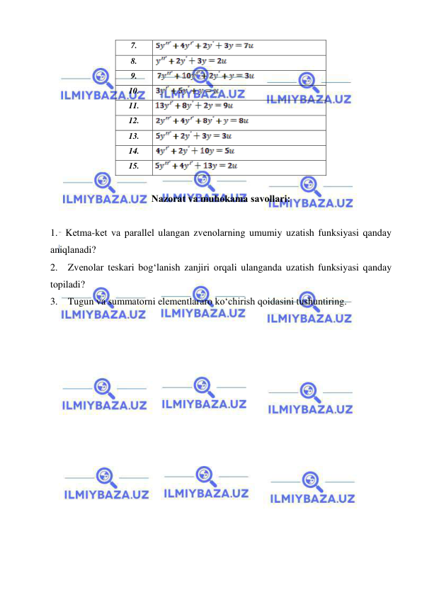  
 
 
7. 
 
 
8. 
 
9. 
 
10. 
 
11. 
 
12.  
 
13. 
 
14. 
 
15. 
 
 
Nаzоrаt vа muhоkаmа sаvоllаri: 
 
1. Kеtmа-kеt vа pаrаllеl ulаngаn zvеnоlаrning umumiy uzаtish funksiyasi qаndаy 
аniqlаnаdi? 
2.  Zvеnоlаr tеskаri bоg‘lаnish zаnjiri оrqаli ulаngаndа uzаtish funksiyasi qаndаy 
tоpilаdi? 
3.  Tugun vа summаtоrni elеmеntlаrаrо ko‘chirish qоidаsini tushuntiring.  
 
