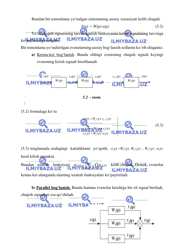  
 
 
Bundan bir tomonlama yо‘nalgan sistemaning asosiy xususiyati kelib chiqadi. 
Y(p) = W(p)∙x(p)  
 
 
 
 (5.2) 
 
Ya’ni chiqish signalining tasviri uzatish funksiyasini kirish signalining tasviriga 
kо‘paytmasiga tengdir. 
Bir tomonlama yо‘naltirilgan zvenolarning asosiy bog‘lanish xollarini kо‘rib chiqamiz. 
a) Ketma-ket bog‘lanish. Bunda oldingi zvenoning chiqish signali keyingi 
zvenoning kirish signali hisoblanadi. 
 
    
 
 
5.2 – rasm. 
 
(5.2) formulaga kо‘ra    










( ) ( )
)
(
( )
( )
)
(
( )
( )
)
(
1
1
1
2
2
1
W p x p
p
x
p x p
W
p
x
p
p x
W
p
y
n
n

 
 
 
 
(5.3) 
 
(5.3) tenglamada oraliqdagi  kattaliklarni  yо‘qotib, 
( )
( )
( )
( )
)
(
2
1
x p
p
W
p
W
W p
p
y
n




hosil kilish mumkin.  
Bundan   uzatish   funksiyasi   




n
i
Wi p
p
x
y p
p
W
1
( )
)
(
( )
( )
   kelib chiqadi. Demak, zvenolar 
ketma-ket ulanganda ularning uzatish funksiyalari kо‘paytiriladi. 
 
b) Parallel bog‘lanish. Bunda hamma zvenolar kirishiga bir xil signal beriladi, 
chiqish signallari esa qо‘shiladi. 
 
x1(р) 
x(р) 
W1(р) 
W2(р) 
Wn(р) 
x2(р) 
xn-1(р) 
y(р) 
