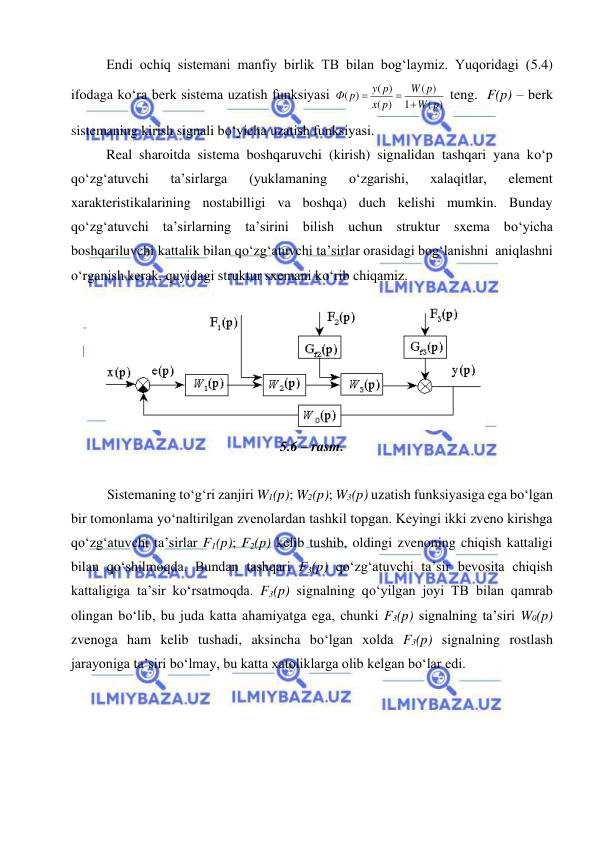  
 
 
Endi ochiq sistemani manfiy birlik TB bilan bog‘laymiz. Yuqoridagi (5.4) 
ifodaga kо‘ra berk sistema uzatish funksiyasi 
( )
1
)
(
)
(
( )
)
(
p
W
p
W
p
x
y p
p
Ф



 teng.  F(p) – berk 
sistemaning kirish signali bо‘yicha uzatish funksiyasi. 
Real sharoitda sistema boshqaruvchi (kirish) signalidan tashqari yana kо‘p 
qо‘zg‘atuvchi 
ta’sirlarga 
(yuklamaning 
о‘zgarishi, 
xalaqitlar, 
element 
xarakteristikalarining nostabilligi va boshqa) duch kelishi mumkin. Bunday 
qо‘zg‘atuvchi ta’sirlarning ta’sirini bilish uchun struktur sxema bо‘yicha 
boshqariluvchi kattalik bilan qо‘zg‘atuvchi ta’sirlar orasidagi bog‘lanishni  aniqlashni 
о‘rganish kerak, quyidagi struktur sxemani kо‘rib chiqamiz. 
 
 
5.6 – rasm. 
 
Sistemaning tо‘g‘ri zanjiri W1(p); W2(p); W3(p) uzatish funksiyasiga ega bо‘lgan  
bir tomonlama yо‘naltirilgan zvenolardan tashkil topgan. Keyingi ikki zveno kirishga 
qо‘zg‘atuvchi ta’sirlar F1(p); F2(p) kelib tushib, oldingi zvenoning chiqish kattaligi 
bilan qо‘shilmoqda. Bundan tashqari F3(p) qо‘zg‘atuvchi ta’sir bevosita chiqish 
kattaligiga ta’sir kо‘rsatmoqda. F3(p) signalning qо‘yilgan joyi TB bilan qamrab 
olingan bо‘lib, bu juda katta ahamiyatga ega, chunki F3(p) signalning ta’siri W0(p) 
zvenoga ham kelib tushadi, aksincha bо‘lgan xolda F3(p) signalning rostlash 
jarayoniga ta’siri bо‘lmay, bu katta xatoliklarga olib kelgan bо‘lar edi. 
 
