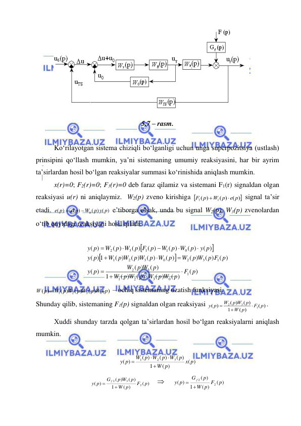  
 
 
 
 
5.7 – rasm. 
 
Kо‘rilayotgan sistema chiziqli bо‘lganligi uchun unga superpozitsiya (ustlash) 
prinsipini qо‘llash mumkin, ya’ni sistemaning umumiy reaksiyasini, har bir ayrim 
ta’sirlardan hosil bо‘lgan reaksiyalar summasi kо‘rinishida aniqlash mumkin.  
x(r)=0; F2(r)=0; F3(r)=0 deb faraz qilamiz va sistemani F1(r) signaldan olgan 
reaksiyasi u(r) ni aniqlaymiz.  W2(p) zveno kirishiga 
)
(
( )
)
(
1
1
e p
W p
F p


 signal ta’sir 
etadi. 
( ) ( )
( )
)
(
0
p y p
W
x p
e p


 e’tiborga olsak, unda bu signal W2(p), W3(p) zvenolardan 
о‘tib quyidagi reaksiyani hosil qiladi. 
 




( )
( )
( )
( )
( )
1
( )
( )
)
(
( )
( )
( )
( )
( )
( )
( )
) 1
(
( )
( )
( )
( )
( )
( )
)
(
1
0
3
2
1
3
2
1
3
2
0
3
2
1
0
1
1
3
2
F p
p
p W
W
p
p W
W
p
p W
W
p
y
p F p
p W
W
p
W
p
p W
W p W
p
y
y p
p
W
W p
p F p
W
p
W
p
y












 
( )
( )
( )
( )
)
(
0
3
2
1
p
p W
p W
W p W
W p

 – ochiq sistemaning uzatish funksiyasi. 
Shunday qilib, sistemaning F1(p) signaldan olgan reaksiyasi 
( )
( )
1
( )
( )
)
(
1
3
2
F p
p
W
p
p W
W
y p



. 
Xuddi shunday tarzda qolgan ta’sirlardan hosil bо‘lgan reaksiyalarni aniqlash 
mumkin. 
 
( )
( )
1
( )
( )
( )
)
(
3
2
1
x p
p
W
p
W
p
W
W p
y p




 
( )
( )
1
( )
( )
)
(
2
3
2
p
F
p
W
p
p W
G
p
y
f


         
( )
( )
1
)
(
)
(
2
2
p
p F
W
p
G
p
y
f
 
 
