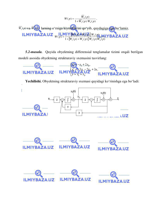  
 
 
( )
( )
1
( )
)
(
4
2
2
p
p W
W
p
W
W p
 
. 
)
(
W1 p
va 
)
(
W2 p
 larning о‘rniga kiymatlarini qо‘yib, quydagiga ega bо‘lamiz. 




( )
( )
( )
( )
1
( )
( )
( )
)
(
4
3
2
1
3
2
1
p
p W
p W
W
p
W
p
p W
W
W p
W p




. 
 
5.2-masala.  Quyida obyektning differensial tenglamalar tizimi orqali berilgan 
modeli asosida obyektning strukturaviy sxemasini tasvirlang:  
 
Yechilishi. Obyektning strukturaviy sxemasi quyidagi ko‘rinishga ega bo‘ladi: 
 
