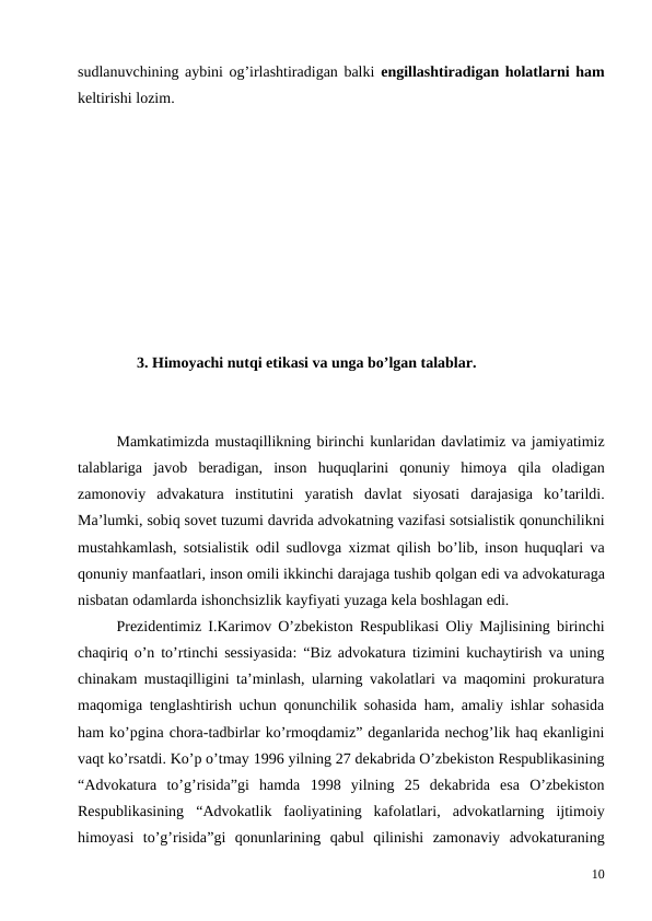 sudlanuvchining aybini og’irlashtiradigan balki engillashtiradigan holatlarni ham
keltirishi lozim. 
3. Himoyachi nutqi etikasi va unga bo’lgan talablar.
Mamkatimizda mustaqillikning birinchi kunlaridan davlatimiz va jamiyatimiz
talablariga javob beradigan,  inson huquqlarini qonuniy himoya qila oladigan
zamonoviy advakatura institutini yaratish davlat siyosati darajasiga ko’tarildi.
Ma’lumki, sobiq sovet tuzumi davrida advokatning vazifasi sotsialistik qonunchilikni
mustahkamlash,  sotsialistik odil sudlovga xizmat qilish bo’lib,  inson huquqlari va
qonuniy manfaatlari, inson omili ikkinchi darajaga tushib qolgan edi va advokaturaga
nisbatan odamlarda ishonchsizlik kayfiyati yuzaga kela boshlagan edi. 
Prezidentimiz I.Karimov O’zbekiston Respublikasi Oliy Majlisining birinchi
chaqiriq o’n to’rtinchi sessiyasida: “Biz advokatura tizimini kuchaytirish va uning
chinakam mustaqilligini ta’minlash, ularning vakolatlari va maqomini prokuratura
maqomiga tenglashtirish uchun qonunchilik sohasida ham, amaliy ishlar sohasida
ham ko’pgina chora-tadbirlar ko’rmoqdamiz” deganlarida nechog’lik haq ekanligini
vaqt ko’rsatdi. Ko’p o’tmay 1996 yilning 27 dekabrida O’zbekiston Respublikasining
“Аdvokatura  to’g’risida”gi  hamda  1998  yilning  25  dekabrida  esa O’zbekiston
Respublikasining “Аdvokatlik  faoliyatining  kafolatlari,  аdvokatlarning  ijtimoiy
himoyasi  to’g’risida”gi  qonunlarining  qabul  qilinishi  zamonaviy  advokaturaning
10
