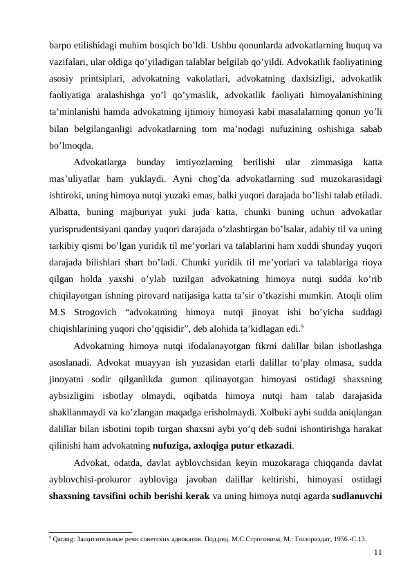 barpo etilishidagi muhim bosqich bo’ldi. Ushbu qonunlarda advokatlarning huquq va
vazifalari, ular oldiga qo’yiladigan talablar belgilab qo’yildi. Аdvokatlik faoliyatining
asosiy printsiplari,  advokatning vakolatlari,  аdvokatning daxlsizligi,  аdvokatlik
faoliyatiga aralashishga yo’l qo’ymaslik,  advokatlik faoliyati himoyalanishining
ta’minlanishi hamda advokatning ijtimoiy himoyasi kabi masalalarning qonun yo’li
bilan belgilanganligi advokatlarning tom ma’nodagi nufuzining oshishiga sabab
bo’lmoqda.
Advokatlarga 
bunday 
imtiyozlarning 
berilishi 
ular 
zimmasiga 
katta
mas’uliyatlar ham yuklaydi.  Ayni chog’da advokatlarning sud muzokarasidagi
ishtiroki, uning himoya nutqi yuzaki emas, balki yuqori darajada bo’lishi talab etiladi.
Albatta,  buning majburiyat yuki juda katta,  chunki buning uchun advokatlar
yurisprudentsiyani qanday yuqori darajada o’zlashtirgan bo’lsalar, adabiy til va uning
tarkibiy qismi bo’lgan yuridik til me’yorlari va talablarini ham xuddi shunday yuqori
darajada bilishlari shart bo’ladi.  Chunki yuridik til me’yorlari va talablariga rioya
qilgan holda yaxshi o’ylab tuzilgan advokatning himoya nutqi sudda ko’rib
chiqilayotgan ishning pirovard natijasiga katta ta’sir o’tkazishi mumkin. Atoqli olim
M.S Strogovich “advokatning himoya nutqi jinoyat ishi bo’yicha suddagi
chiqishlarining yuqori cho’qqisidir”, deb alohida ta’kidlagan edi.9
Advokatning himoya nutqi ifodalanayotgan fikrni dalillar bilan isbotlashga
asoslanadi. Advokat muayyan ish yuzasidan etarli dalillar to’play olmasa, sudda
jinoyatni  sodir  qilganlikda  gumon  qilinayotgan  himoyasi  ostidagi  shaxsning
aybsizligini  isbotlay  olmaydi,  oqibatda  himoya  nutqi  ham  talab  darajasida
shakllanmaydi va ko’zlangan maqadga erisholmaydi. Xolbuki aybi sudda aniqlangan
dalillar bilan isbotini topib turgan shaxsni aybi yo’q deb sudni ishontirishga harakat
qilinishi ham advokatning nufuziga, axloqiga putur etkazadi. 
Аdvokat,  odatda,  davlat ayblovchsidan keyin muzokaraga chiqqanda davlat
ayblovchisi-prokuror aybloviga javoban dalillar keltirishi,  himoyasi ostidagi
shaxsning tavsifini ochib berishi kerak va uning himoya nutqi agarda sudlanuvchi
9 Qarang: Защитительные речи советских адвокатов. Под.ред. М.С.Строговича, М.: Госюриздат, 1956.-С.13.
11
