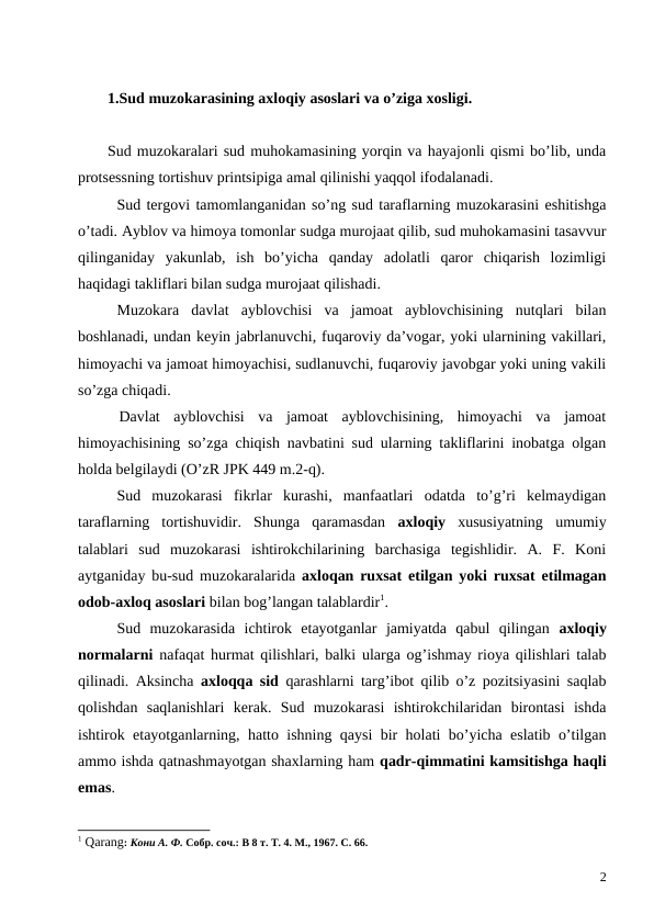 1.Sud muzokarasining axloqiy asoslari va o’ziga xosligi.
Sud muzokaralari sud muhokamasining yorqin va hayajonli qismi bo’lib, unda
protsessning tortishuv printsipiga amal qilinishi yaqqol ifodalanadi. 
 
Sud tergovi tamomlanganidan so’ng sud taraflarning muzokarasini eshitishga
o’tadi. Ayblov va himoya tomonlar sudga murojaat qilib, sud muhokamasini tasavvur
qilinganiday  yakunlab,  ish  bo’yicha  qanday  adolatli  qaror  chiqarish  lozimligi
haqidagi takliflari bilan sudga murojaat qilishadi.
Muzokara  davlat  ayblovchisi  va  jamoat  ayblovchisining  nutqlari  bilan
boshlanadi, undan keyin jabrlanuvchi, fuqaroviy da’vogar, yoki ularnining vakillari,
himoyachi va jamoat himoyachisi, sudlanuvchi, fuqaroviy javobgar yoki uning vakili
so’zga chiqadi. 
 
  Davlat  ayblovchisi  va  jamoat  ayblovchisining,  himoyachi  va  jamoat
himoyachisining so’zga chiqish navbatini sud ularning takliflarini inobatga olgan
holda belgilaydi (O’zR JPK 449 m.2-q). 
Sud  muzokarasi  fikrlar  kurashi,  manfaatlari  odatda  to’g’ri  kelmaydigan
taraflarning  tortishuvidir.  Shunga  qaramasdan  axloqiy xususiyatning  umumiy
talablari  sud  muzokarasi  ishtirokchilarining  barchasiga  tegishlidir.  А.  F.  Koni
aytganiday bu-sud muzokaralarida  axloqan ruxsat etilgan yoki ruxsat etilmagan
odob-axloq asoslari bilan bog’langan talablardir1.
Sud  muzokarasida  ichtirok  etayotganlar  jamiyatda  qabul  qilingan  axloqiy
normalarni nafaqat hurmat qilishlari, balki ularga og’ishmay rioya qilishlari talab
qilinadi. Aksincha  axloqqa sid qarashlarni targ’ibot qilib o’z pozitsiyasini saqlab
qolishdan  saqlanishlari  kerak.  Sud  muzokarasi  ishtirokchilaridan  birontasi  ishda
ishtirok etayotganlarning, hatto ishning qaysi bir holati bo’yicha eslatib o’tilgan
ammo ishda qatnashmayotgan shaxlarning ham qadr-qimmatini kamsitishga haqli
emas.
1 Qarang: Кони А. Ф. Собр. соч.: В 8 т. Т. 4. М., 1967. С. 66.
2
