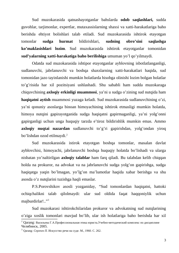 Sud  muzokarasida  qatnashayotganlar  bahslarda  odob  saqlashlari, sudda
guvohlar, tarjimonlar, expertlar, mutaxassislarning shaxsi va xatti-harakatlariga baho
berishda  ehtiyot  bolishlari  talab  etiladi.  Sud  muzokarasida  ishtirok  etayotgan
tomonlar
 sudga  hurmat 
bildirishlari,
 sudning  obro’sini  saqlashga
ko’maklasishlari  lozim.  Sud  muzokarasida  ishtirok  etayotganlar  tomonidan
sud’yalarning xatti-harakatiga baho berilishiga umuman yo’l qo’yilmaydi.
Odatda sud muzokarasida ishtipor etayotganlar ayblovning isbotlatlanganligi,
sudlanuvchi,  jabrlanuvchi  va  boshqa  shaxslarning  xatti-harakatlari  haqida,  sud
tomonidan jazo tayinlanishi mumkin holatlarda hisobga olinishi lozim bolgan holatlar
to’g’risida  har  xil  pozitsiyani  ushlashadi.  Shu  sababli  ham  sudda  muzokaraga
chiquvchining axloqiy erkinligi muammosi, ya’ni u sudga o’zining sud nutqida ham
haqiqatni aytish muammosi yuzaga keladi. Sud muzokarasida sudlanuvchining o’zi,
ya’ni qonuniy asoslarga binoan himoyachining ishtirok etmasligi mumkin holatda,
himoya nutqini  gapirayotganida sudga haqiqatni  gapirmaganligi, ya’ni yolg’onni
gapirganligi uchun unga huquqiy tarzda e’tiroz bildirishlik mumkin emas. Ammo
axloqiy  nuqtai  nazardan sudlanuvchi  to’g’ri  gapirishdan,  yolg’ondan  yiroq
bo’lishdan ozod etilmaydi.2
Sud  muzokarasida  istirok  etayotgan  boshqa  tomonlar,  masalan  davlat
ayblovchisi, himoyachi, jabrlanuvchi boshqa huquqiy holatda bo’lishadi va ularga
nisbatan yo’naltirilgan axloqiy talablar ham farq qiladi. Bu talabdan kelib chiqqan
holda na prokuror, na advokat va na jabrlanuvchi sudga yolg’on gapirishga, sudga
haqiqatga yaqin bo’lmagan, yo’lg’on ma’lumotlar haqida xabar berishga va shu
asosda o’z nutqlarini tuzishga haqli emaslar.  
P.S.Porovshikov  asosli  yozganiday,  “Sud  tomonlardan  haqiqatni,  hattoki
ochiqchalikni  talab  qilolmaydi:  ular  sud  oldida  faqat  haqqoniylik  uchun
majburdirlar!..”3 
Sud muzokarasi ishtirokchilaridan prokuror va advokatning sud nutqlarining
o’ziga xoslik tomonlari mavjud bo’lib, ular ish holatlariga baho berishda har xil
2 Qarang: Васильева Г.А.Профессиональная этика юриста.Учебно-методический комплекс по дисциплине
Челябинск, 2005. 
3 Qarang: Сергеич П. Искусство речи на суде. М., 1960. С. 262.
3
