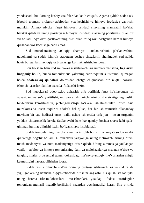 yondashadi, bu ularning kasbiy vazifalaridan kelib chiqadi. Agarda ayblob sudda o’z
isbotini topmasa prokuror ayblovdan voz kechishi va himoya foydasiga gapirishi
mumkin.  Ammo  advokat  faqat  himoyasi  ostidagi  shaxsning  manfaatini  ko’zlab
harakat qiladi va uning pozitsiyasi himoyasi ostidagi shaxsning pozitsiyasi bilan bir
xil bo’ladi. Ayblovni qo’llovchining fikri bilan to’liq rozi bo’lganda ham u himoya
qilishdan voz kechishga haqli emas. 
Sud  muzokarasining  axloqiy  ahamiyati  sudlanuvchini,  jabrlanuvchini,
guvohlarni va sudda ishtirok etayotgan boshqa shaxslarni, shuningdek sud zalida
hozir bo’lganlarni axloqiy tarbiyalashga ko’maklashishdan iborat. 
Shu boisdan ham sud muzokarasi ishtirokchilari nutqlari xolisona, beg’araz,
haqqoniy bo’lib, bunda tomonlar sud’yalarning sabr-toqatini suiiste’mol qilmagan
holda  odob-axloq  qoidalari doirasidan  chetga  chiqmasdan  o’z  nuqtai  nazarini
ishonchli asoslar, dalillar asosida ifodalashi lozim.
Sud muzokarasi odob-axloq doirasida olib borilishi,  faqat ko’rilayotgan ish
yuzasidangina so’z yuritilishi, muzokara ishtipokchilarining shaxsiyatiga tegmaslik,
bir-birlarini kamsitmaslik,  piching-kesatiqli so’zlarni ishlatmasliklari lozim.  Sud
muzakorasida inson taqdirini adolatli hal qilish,  har bir ish zamirida allaqanday
mavhum bir sud hodisasi emas,  balki ushbu ish ortida tirik jon –  inson turganini
yoddan chiqarmaslik kerak. Sudlanuvchi ham har qanday boshqa shaxs kabi qadr-
qimmati hurmat qilinishi lozim bo’lgan shaxs hisoblanadi. 
Sudda tomonlarning muzokara nutqlarini olib borish madaniyati sudda raislik
qiluvchiga bog’lik bo’ladi. U muzokara jarayoniga uning ishtirokchilarining o’zini
tutish madaniyati va nutq madaniyatiga ta’sir qiladi. Uning zimmasiga yuklangan
vazifa – ayblov va himoya tomonlarning dalil va mulohazalariga nisbatan e’tiroz va
tanqidiy fikrlar protsessual qonun doirasidagi ma’naviy-axloqiy me’yorlardan chiqib
ketmasligini nazorat qilishdan iborat. 
Sudda raislik qiluvchi sud’ya o’zining protsess ishtirokchilari va sud zalida
yig’ilganlarning hamisha diqqat-e’tiborida turishini anglashi, his qilishi va tabiiyki,
uning barcha fikr-mulohazalari,  imo-ishoralari,  yuzidagi ifodasi atrofdagilar
tomonidan muttasil kuzatib borilishini nazardan qochirmasligi kerak.  Shu o’rinda
4
