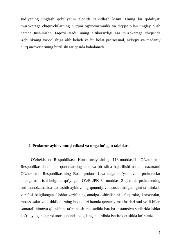 sud’yaning tinglash qobiliyatini alohida ta’kidlash losim.  Uning bu qobiliyati
muzokaraga chiquvchilarning nutqini og’ir-vazminlik va diqqat bilan tinglay olish
hamda tushunishni taqozo etadi,  uning e’tiborsizligi esa muzokaraga chiqishda
izchillikning yo’qolishiga olib keladi va bu holat protsessual,  axloqiy va madaniy
nutq me’yorlarining buzilishi tariqasida baholanadi.
2. Prokuror ayblov nutqi etikasi va unga bo’lgan talablar.
O’zbekiston  Respublikasi  Konstitutsiyasining  118-moddasida  O’zbekiston
Respublikasi hududida qonunlarning aniq va bir xilda bajarilishi ustidan nazoratni
O’zbekiston  Respublikasining  Bosh prokurori  va unga bo’ysunuvchi  prokurorlar
amalga oshirishi belgilab qo’yilgan. O’zR JPK 34-moddasi 2-qismida prokurorning
sud muhokamasida qatnashib ayblovning qonuniy va asoslantirilganligini ta’minlash
vazifasi belgilangan. Ushbu vazifaning amalga oshirilishini - fuqarolar, korxonalar,
muassasalar va tashkilotlarning huquqlari hamda qonuniy manfaatlari sud yo’li bilan
samarali himoya qilinishini ta’minlash maqsadida barcha instantsiya sudlarida ishlar
ko’rilayotganda prokuror qonunda belgilangan tartibda ishtirok etishida ko’ramiz. 
5
