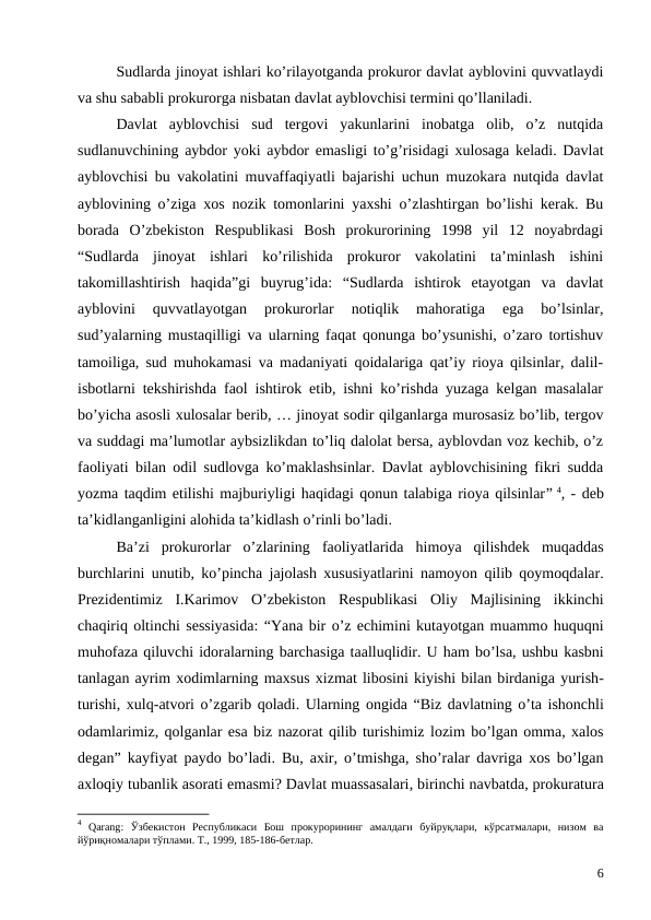 Sudlarda jinoyat ishlari ko’rilayotganda prokuror davlat ayblovini quvvatlaydi
va shu sababli prokurorga nisbatan davlat ayblovchisi termini qo’llaniladi. 
Davlat  ayblovchisi  sud  tergovi  yakunlarini  inobatga  olib,  o’z  nutqida
sudlanuvchining aybdor yoki aybdor emasligi to’g’risidagi xulosaga keladi. Davlat
ayblovchisi bu vakolatini muvaffaqiyatli bajarishi uchun muzokara nutqida davlat
ayblovining o’ziga xos nozik tomonlarini yaxshi o’zlashtirgan bo’lishi kerak. Bu
borada  O’zbekiston  Respublikasi  Bosh  prokurorining  1998  yil  12  noyabrdagi
“Sudlarda  jinoyat  ishlari  ko’rilishida  prokuror  vakolatini  ta’minlash  ishini
takomillashtirish  haqida”gi  buyrug’ida:  “Sudlarda  ishtirok  etayotgan  va  davlat
ayblovini  quvvatlayotgan  prokurorlar  notiqlik  mahoratiga  ega  bo’lsinlar,
sud’yalarning mustaqilligi va ularning faqat qonunga bo’ysunishi, o’zaro tortishuv
tamoiliga, sud muhokamasi va madaniyati qoidalariga qat’iy rioya qilsinlar, dalil-
isbotlarni tekshirishda faol ishtirok etib, ishni ko’rishda yuzaga kelgan masalalar
bo’yicha asosli xulosalar berib, … jinoyat sodir qilganlarga murosasiz bo’lib, tergov
va suddagi ma’lumotlar aybsizlikdan to’liq dalolat bersa, ayblovdan voz kechib, o’z
faoliyati bilan odil sudlovga ko’maklashsinlar. Davlat ayblovchisining fikri sudda
yozma taqdim etilishi majburiyligi haqidagi qonun talabiga rioya qilsinlar” 4, - deb
ta’kidlanganligini alohida ta’kidlash o’rinli bo’ladi. 
Ba’zi prokurorlar o’zlarining faoliyatlarida himoya qilishdek muqaddas
burchlarini unutib,  ko’pincha jajolash xususiyatlarini namoyon qilib qoymoqdalar.
Prezidentimiz I.Karimov O’zbekiston Respublikasi Oliy Majlisining ikkinchi
chaqiriq oltinchi sessiyasida: “Yana bir o’z echimini kutayotgan muammo huquqni
muhofaza qiluvchi idoralarning barchasiga taalluqlidir. U ham bo’lsa, ushbu kasbni
tanlagan ayrim xodimlarning maxsus xizmat libosini kiyishi bilan birdaniga yurish-
turishi, xulq-atvori o’zgarib qoladi. Ularning ongida “Biz davlatning o’ta ishonchli
odamlarimiz, qolganlar esa biz nazorat qilib turishimiz lozim bo’lgan omma, xalos
degan”  kayfiyat paydo bo’ladi.  Bu,  axir,  o’tmishga,  sho’ralar davriga xos bo’lgan
axloqiy tubanlik asorati emasmi? Davlat muassasalari, birinchi navbatda, prokuratura
4 Qarang:  Ўзбекистон  Республикаси  Бош  прокурорининг  амалдаги  буйруқлари,  кўрсатмалари,  низом  ва
йўриқномалари тўплами. Т., 1999, 185-186-бетлар. 
6
