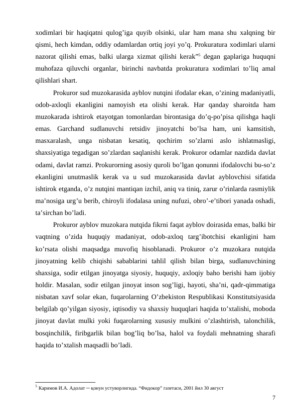 xodimlari bir haqiqatni qulog’iga quyib olsinki,  ular ham mana shu xalqning bir
qismi, hech kimdan, oddiy odamlardan ortiq joyi yo’q. Prokuratura xodimlari ularni
nazorat qilishi emas,  balki ularga xizmat qilishi kerak”5 degan gaplariga huquqni
muhofaza qiluvchi organlar,  birinchi navbatda prokuratura xodimlari to’liq amal
qilishlari shart.
Prokuror sud muzokarasida ayblov nutqini ifodalar ekan, o’zining madaniyatli,
odob-axloqli ekanligini namoyish eta olishi kerak.  Har qanday sharoitda ham
muzokarada ishtirok etayotgan tomonlardan birontasiga do’q-po’pisa qilishga haqli
emas.  Garchand sudlanuvchi retsidiv jinoyatchi bo’lsa ham,  uni kamsitish,
masxaralash,  unga nisbatan kesatiq,  qochirim so’zlarni aslo ishlatmasligi,
shaxsiyatiga tegadigan so’zlardan saqlanishi kerak. Prokuror odamlar nazdida davlat
odami, davlat ramzi. Prokurorning asosiy quroli bo’lgan qonunni ifodalovchi bu-so’z
ekanligini unutmaslik kerak va u sud muzokarasida davlat ayblovchisi sifatida
ishtirok etganda, o’z nutqini mantiqan izchil, aniq va tiniq, zarur o’rinlarda rasmiylik
ma’nosiga urg’u berib, chiroyli ifodalasa uning nufuzi, obro’-e’tibori yanada oshadi,
ta’sirchan bo’ladi. 
Prokuror ayblov muzokara nutqida fikrni faqat ayblov doirasida emas, balki bir
vaqtning o’zida huquqiy madaniyat,  odob-axloq targ’ibotchisi ekanligini ham
ko’rsata olishi maqsadga muvofiq hisoblanadi.  Prokuror o’z muzokara nutqida
jinoyatning kelib chiqishi sabablarini tahlil qilish bilan birga,  sudlanuvchining
shaxsiga, sodir etilgan jinoyatga siyosiy, huquqiy, axloqiy baho berishi ham ijobiy
holdir. Masalan, sodir etilgan jinoyat inson sog’ligi, hayoti, sha’ni, qadr-qimmatiga
nisbatan xavf solar ekan, fuqarolarning O’zbekiston Respublikasi Konstitutsiyasida
belgilab qo’yilgan siyosiy, iqtisodiy va shaxsiy huquqlari haqida to’xtalishi, moboda
jinoyat davlat mulki yoki fuqarolarning xususiy mulkini o’zlashtirish,  talonchilik,
bosqinchilik,  firibgarlik bilan bog’liq bo’lsa,  halol va foydali mehnatning sharafi
haqida to’xtalish maqsadli bo’ladi. 
5 Каримов И.А. Адолат ─ қонун устуворлигида. “Фидокор” газетаси, 2001 йил 30 август
7
