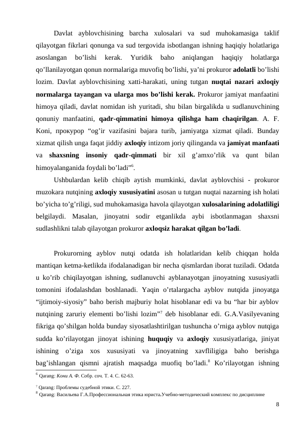 Davlat ayblovchisining barcha xulosalari va sud muhokamasiga taklif
qilayotgan fikrlari qonunga va sud tergovida isbotlangan ishning haqiqiy holatlariga
asoslangan 
bo’lishi 
kerak.
 Yuridik 
baho 
aniqlangan 
haqiqiy 
holatlarga
qo’llanilayotgan qonun normalariga muvofiq bo’lishi, ya’ni prokuror adolatli bo’lishi
lozim.  Davlat ayblovchisining xatti-harakati,  uning tutgan nuqtai nazari axloqiy
normalarga tayangan va ularga mos bo’lishi kerak. Prokuror jamiyat manfaatini
himoya qiladi, davlat nomidan ish yuritadi, shu bilan birgalikda u sudlanuvchining
qonuniy manfaatini,  qadr-qimmatini himoya qilishga ham chaqirilgan. А.  F.
Koni, прокурор “og’ir vazifasini bajara turib,  jamiyatga xizmat qiladi.  Bunday
xizmat qilish unga faqat jiddiy axloqiy intizom joriy qilinganda va jamiyat manfaati
va shaxsning insoniy qadr-qimmati bir xil g’amxo’rlik va qunt bilan
himoyalanganida foydali bo’ladi”6.
Ushbulardan kelib chiqib aytish mumkinki,  davlat ayblovchisi -  prokuror
muzokara nutqining axloqiy xususiyatini asosan u tutgan nuqtai nazarning ish holati
bo’yicha to’g’riligi, sud muhokamasiga havola qilayotgan xulosalarining adolatliligi
belgilaydi.  Masalan,  jinoyatni sodir etganlikda aybi isbotlanmagan shaxsni
sudlashlikni talab qilayotgan prokuror axloqsiz harakat qilgan bo’ladi. 
Prokurorning  ayblov  nutqi  odatda  ish  holatlaridan  kelib  chiqqan  holda
mantiqan ketma-ketlikda ifodalanadigan bir necha qismlardan iborat tuziladi. Odatda
u ko’rib chiqilayotgan ishning, sudlanuvchi ayblanayotgan jinoyatning xususiyatli
tomonini  ifodalashdan  boshlanadi.  Yaqin  o’rtalargacha  ayblov  nutqida  jinoyatga
“ijtimoiy-siyosiy” baho berish majburiy holat hisoblanar edi va bu “har bir ayblov
nutqining zaruriy elementi bo’lishi lozim”7 deb hisoblanar edi.  G.A.Vasilyevaning
fikriga qo’shilgan holda bunday siyosatlashtirilgan tushuncha o’rniga ayblov nutqiga
sudda ko’rilayotgan jinoyat ishining  huquqiy  va  axloqiy  xususiyatlariga, jiniyat
ishining  o’ziga  xos  xususiyati  va  jinoyatning  xavfliligiga  baho  berishga
bag’ishlangan  qismni  ajratish  maqsadga  muofiq  bo’ladi.8 Ko’rilayotgan  ishning
6 Qarang: Кони А. Ф. Собр. соч. Т. 4. С. 62-63.
7 Qarang: Проблемы судебной этики. С. 227.
8 Qarang: Васильева Г.А.Профессиональная этика юриста.Учебно-методический комплекс по дисциплине
8
