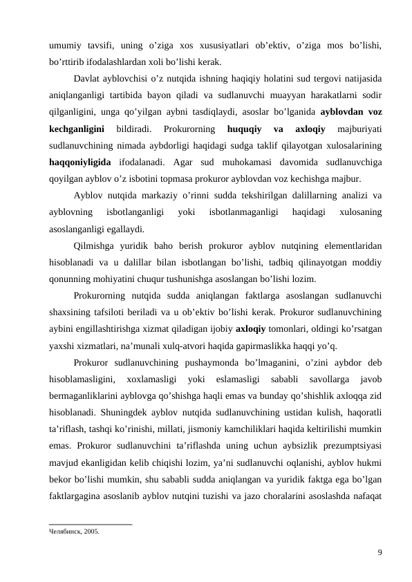 umumiy  tavsifi,  uning  o’ziga  xos  xususiyatlari  ob’ektiv,  o’ziga  mos  bo’lishi,
bo’rttirib ifodalashlardan xoli bo’lishi kerak.
Davlat ayblovchisi o’z nutqida ishning haqiqiy holatini sud tergovi natijasida
aniqlanganligi  tartibida bayon  qiladi  va sudlanuvchi  muayyan  harakatlarni  sodir
qilganligini, unga qo’yilgan aybni tasdiqlaydi, asoslar bo’lganida  ayblovdan voz
kechganligini 
bildiradi.  Prokurorning
 huquqiy  va  axloqiy 
majburiyati
sudlanuvchining nimada aybdorligi haqidagi sudga taklif qilayotgan xulosalarining
haqqoniyligida ifodalanadi.  Agar  sud  muhokamasi  davomida  sudlanuvchiga
qoyilgan ayblov o’z isbotini topmasa prokuror ayblovdan voz kechishga majbur. 
Ayblov nutqida markaziy o’rinni sudda tekshirilgan dalillarning analizi va
ayblovning  isbotlanganligi  yoki  isbotlanmaganligi  haqidagi  xulosaning
asoslanganligi egallaydi. 
Qilmishga  yuridik  baho  berish  prokuror  ayblov  nutqining  elementlaridan
hisoblanadi  va  u dalillar  bilan  isbotlangan  bo’lishi,  tadbiq  qilinayotgan  moddiy
qonunning mohiyatini chuqur tushunishga asoslangan bo’lishi lozim. 
Prokurorning  nutqida  sudda  aniqlangan  faktlarga  asoslangan  sudlanuvchi
shaxsining tafsiloti beriladi va u ob’ektiv bo’lishi kerak. Prokuror sudlanuvchining
aybini engillashtirishga xizmat qiladigan ijobiy axloqiy tomonlari, oldingi ko’rsatgan
yaxshi xizmatlari, na’munali xulq-atvori haqida gapirmaslikka haqqi yo’q. 
Prokuror  sudlanuvchining  pushaymonda  bo’lmaganini,  o’zini  aybdor  deb
hisoblamasligini,  xoxlamasligi  yoki  eslamasligi  sababli  savollarga  javob
bermaganliklarini ayblovga qo’shishga haqli emas va bunday qo’shishlik axloqqa zid
hisoblanadi. Shuningdek ayblov nutqida sudlanuvchining ustidan kulish, haqoratli
ta’riflash, tashqi ko’rinishi, millati, jismoniy kamchiliklari haqida keltirilishi mumkin
emas.  Prokuror  sudlanuvchini  ta’riflashda  uning  uchun  aybsizlik  prezumptsiyasi
mavjud ekanligidan kelib chiqishi lozim, ya’ni sudlanuvchi oqlanishi, ayblov hukmi
bekor bo’lishi mumkin, shu sababli sudda aniqlangan va yuridik faktga ega bo’lgan
faktlargagina asoslanib ayblov nutqini tuzishi va jazo choralarini asoslashda nafaqat
Челябинск, 2005. 
9
