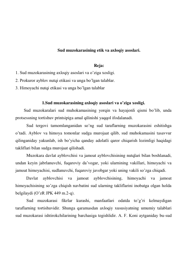  
 
 
 
Sud muzokarasining etik va axloqiy asoslari. 
 
Reja: 
1. Sud muzokarasining axloqiy asoslari va o’ziga xosligi. 
2. Prokuror ayblov nutqi etikasi va unga bo’lgan talablar. 
3. Himoyachi nutqi etikasi va unga bo’lgan talablar 
 
1.Sud muzokarasining axloqiy asoslari va o’ziga xosligi. 
Sud muzokaralari sud muhokamasining yorqin va hayajonli qismi bo’lib, unda 
protsessning tortishuv printsipiga amal qilinishi yaqqol ifodalanadi.  
  
Sud tergovi tamomlanganidan so’ng sud taraflarning muzokarasini eshitishga 
o’tadi. Ayblov va himoya tomonlar sudga murojaat qilib, sud muhokamasini tasavvur 
qilinganiday yakunlab, ish bo’yicha qanday adolatli qaror chiqarish lozimligi haqidagi 
takliflari bilan sudga murojaat qilishadi. 
Muzokara davlat ayblovchisi va jamoat ayblovchisining nutqlari bilan boshlanadi, 
undan keyin jabrlanuvchi, fuqaroviy da’vogar, yoki ularnining vakillari, himoyachi va 
jamoat himoyachisi, sudlanuvchi, fuqaroviy javobgar yoki uning vakili so’zga chiqadi.  
          Davlat 
ayblovchisi 
va 
jamoat 
ayblovchisining, 
himoyachi 
va 
jamoat 
himoyachisining so’zga chiqish navbatini sud ularning takliflarini inobatga olgan holda 
belgilaydi (O’zR JPK 449 m.2-q).   
Sud muzokarasi fikrlar kurashi, manfaatlari odatda to’g’ri kelmaydigan 
taraflarning tortishuvidir. Shunga qaramasdan axloqiy xususiyatning umumiy talablari 
sud muzokarasi ishtirokchilarining barchasiga tegishlidir. А. F. Koni aytganiday bu-sud 

