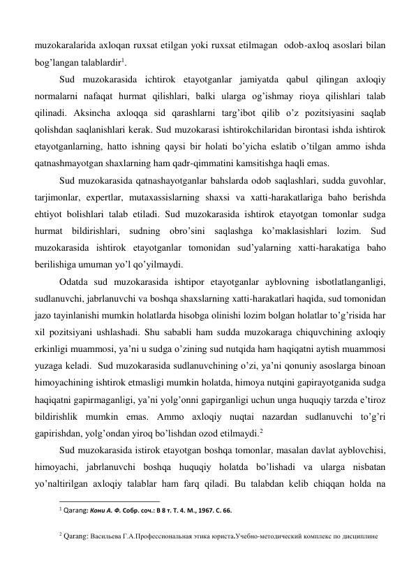 muzokaralarida axloqan ruxsat etilgan yoki ruxsat etilmagan  odob-axloq asoslari bilan 
bog’langan talablardir1. 
Sud muzokarasida ichtirok etayotganlar jamiyatda qabul qilingan axloqiy 
normalarni nafaqat hurmat qilishlari, balki ularga og’ishmay rioya qilishlari talab 
qilinadi. Aksincha axloqqa sid qarashlarni targ’ibot qilib o’z pozitsiyasini saqlab 
qolishdan saqlanishlari kerak. Sud muzokarasi ishtirokchilaridan birontasi ishda ishtirok 
etayotganlarning, hatto ishning qaysi bir holati bo’yicha eslatib o’tilgan ammo ishda 
qatnashmayotgan shaxlarning ham qadr-qimmatini kamsitishga haqli emas. 
Sud muzokarasida qatnashayotganlar bahslarda odob saqlashlari, sudda guvohlar, 
tarjimonlar, expertlar, mutaxassislarning shaxsi va xatti-harakatlariga baho berishda 
ehtiyot bolishlari talab etiladi. Sud muzokarasida ishtirok etayotgan tomonlar sudga 
hurmat bildirishlari, sudning obro’sini saqlashga ko’maklasishlari lozim. Sud 
muzokarasida ishtirok etayotganlar tomonidan sud’yalarning xatti-harakatiga baho 
berilishiga umuman yo’l qo’yilmaydi. 
Odatda sud muzokarasida ishtipor etayotganlar ayblovning isbotlatlanganligi, 
sudlanuvchi, jabrlanuvchi va boshqa shaxslarning xatti-harakatlari haqida, sud tomonidan 
jazo tayinlanishi mumkin holatlarda hisobga olinishi lozim bolgan holatlar to’g’risida har 
xil pozitsiyani ushlashadi. Shu sababli ham sudda muzokaraga chiquvchining axloqiy 
erkinligi muammosi, ya’ni u sudga o’zining sud nutqida ham haqiqatni aytish muammosi 
yuzaga keladi.  Sud muzokarasida sudlanuvchining o’zi, ya’ni qonuniy asoslarga binoan 
himoyachining ishtirok etmasligi mumkin holatda, himoya nutqini gapirayotganida sudga 
haqiqatni gapirmaganligi, ya’ni yolg’onni gapirganligi uchun unga huquqiy tarzda e’tiroz 
bildirishlik mumkin emas. Ammo axloqiy nuqtai nazardan sudlanuvchi to’g’ri 
gapirishdan, yolg’ondan yiroq bo’lishdan ozod etilmaydi.2 
Sud muzokarasida istirok etayotgan boshqa tomonlar, masalan davlat ayblovchisi, 
himoyachi, jabrlanuvchi boshqa huquqiy holatda bo’lishadi va ularga nisbatan 
yo’naltirilgan axloqiy talablar ham farq qiladi. Bu talabdan kelib chiqqan holda na 
                                                           
1 Qarang: Кони А. Ф. Собр. соч.: В 8 т. Т. 4. М., 1967. С. 66. 
 
2 Qarang: Васильева Г.А.Профессиональная этика юриста.Учебно-методический комплекс по дисциплине 
