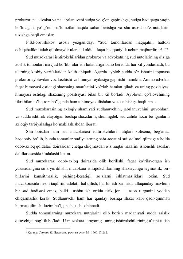 prokuror, na advokat va na jabrlanuvchi sudga yolg’on gapirishga, sudga haqiqatga yaqin 
bo’lmagan, yo’lg’on ma’lumotlar haqida xabar berishga va shu asosda o’z nutqlarini 
tuzishga haqli emaslar.      
P.S.Porovshikov asosli yozganiday, “Sud tomonlardan haqiqatni, hattoki 
ochiqchalikni talab qilolmaydi: ular sud oldida faqat haqqoniylik uchun majburdirlar!..”3  
Sud muzokarasi ishtirokchilaridan prokuror va advokatning sud nutqlarining o’ziga 
xoslik tomonlari mavjud bo’lib, ular ish holatlariga baho berishda har xil yondashadi, bu 
ularning kasbiy vazifalaridan kelib chiqadi. Agarda ayblob sudda o’z isbotini topmasa 
prokuror ayblovdan voz kechishi va himoya foydasiga gapirishi mumkin. Ammo advokat 
faqat himoyasi ostidagi shaxsning manfaatini ko’zlab harakat qiladi va uning pozitsiyasi 
himoyasi ostidagi shaxsning pozitsiyasi bilan bir xil bo’ladi. Ayblovni qo’llovchining 
fikri bilan to’liq rozi bo’lganda ham u himoya qilishdan voz kechishga haqli emas.   
Sud muzokarasining axloqiy ahamiyati sudlanuvchini, jabrlanuvchini, guvohlarni 
va sudda ishtirok etayotgan boshqa shaxslarni, shuningdek sud zalida hozir bo’lganlarni 
axloqiy tarbiyalashga ko’maklashishdan iborat.  
Shu boisdan ham sud muzokarasi ishtirokchilari nutqlari xolisona, beg’araz, 
haqqoniy bo’lib, bunda tomonlar sud’yalarning sabr-toqatini suiiste’mol qilmagan holda 
odob-axloq qoidalari doirasidan chetga chiqmasdan o’z nuqtai nazarini ishonchli asoslar, 
dalillar asosida ifodalashi lozim. 
Sud muzokarasi odob-axloq doirasida olib borilishi, faqat ko’rilayotgan ish 
yuzasidangina so’z yuritilishi, muzokara ishtipokchilarining shaxsiyatiga tegmaslik, bir-
birlarini 
kamsitmaslik, 
piching-kesatiqli 
so’zlarni 
ishlatmasliklari 
lozim. 
Sud 
muzakorasida inson taqdirini adolatli hal qilish, har bir ish zamirida allaqanday mavhum 
bir sud hodisasi emas, balki  ushbu ish ortida tirik jon – inson turganini yoddan 
chiqarmaslik kerak. Sudlanuvchi ham har qanday boshqa shaxs kabi qadr-qimmati 
hurmat qilinishi lozim bo’lgan shaxs hisoblanadi.  
Sudda tomonlarning muzokara nutqlarini olib borish madaniyati sudda raislik 
qiluvchiga bog’lik bo’ladi. U muzokara jarayoniga uning ishtirokchilarining o’zini tutish 
                                                           
3 Qarang: Сергеич П. Искусство речи на суде. М., 1960. С. 262. 
 
