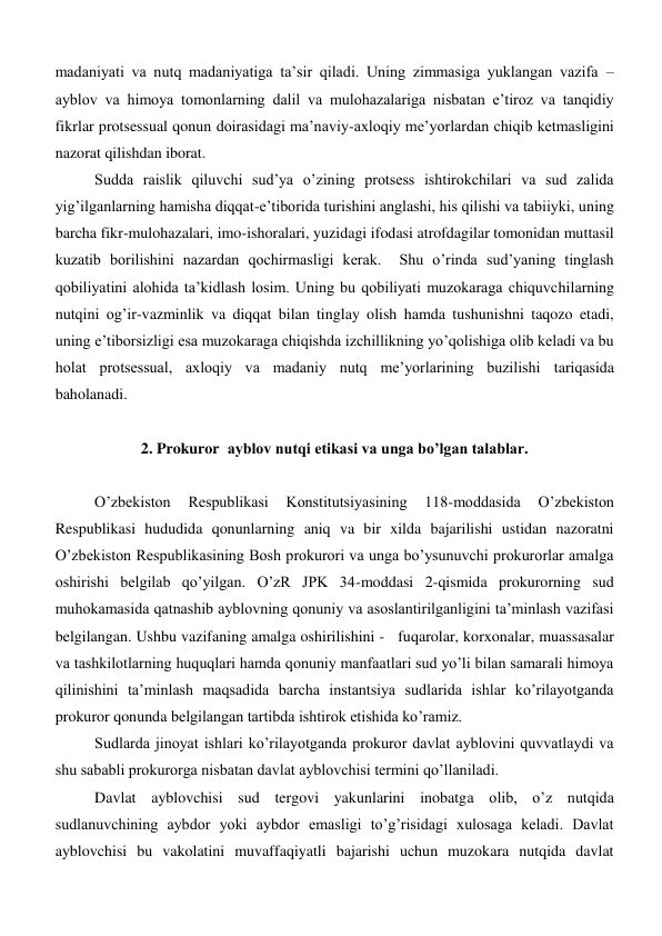 madaniyati va nutq madaniyatiga ta’sir qiladi. Uning zimmasiga yuklangan vazifa – 
ayblov va himoya tomonlarning dalil va mulohazalariga nisbatan e’tiroz va tanqidiy 
fikrlar protsessual qonun doirasidagi ma’naviy-axloqiy me’yorlardan chiqib ketmasligini 
nazorat qilishdan iborat.  
Sudda raislik qiluvchi sud’ya o’zining protsess ishtirokchilari va sud zalida 
yig’ilganlarning hamisha diqqat-e’tiborida turishini anglashi, his qilishi va tabiiyki, uning 
barcha fikr-mulohazalari, imo-ishoralari, yuzidagi ifodasi atrofdagilar tomonidan muttasil 
kuzatib borilishini nazardan qochirmasligi kerak.  Shu o’rinda sud’yaning tinglash 
qobiliyatini alohida ta’kidlash losim. Uning bu qobiliyati muzokaraga chiquvchilarning 
nutqini og’ir-vazminlik va diqqat bilan tinglay olish hamda tushunishni taqozo etadi,  
uning e’tiborsizligi esa muzokaraga chiqishda izchillikning yo’qolishiga olib keladi va bu 
holat protsessual, axloqiy va madaniy nutq me’yorlarining buzilishi tariqasida 
baholanadi. 
 
2. Prokuror  ayblov nutqi etikasi va unga bo’lgan talablar. 
 
O’zbekiston 
Respublikasi 
Konstitutsiyasining 
118-moddasida 
O’zbekiston 
Respublikasi hududida qonunlarning aniq va bir xilda bajarilishi ustidan nazoratni 
O’zbekiston Respublikasining Bosh prokurori va unga bo’ysunuvchi prokurorlar amalga 
oshirishi belgilab qo’yilgan. O’zR JPK 34-moddasi 2-qismida prokurorning sud 
muhokamasida qatnashib ayblovning qonuniy va asoslantirilganligini ta’minlash vazifasi 
belgilangan. Ushbu vazifaning amalga oshirilishini -   fuqarolar, korxonalar, muassasalar 
va tashkilotlarning huquqlari hamda qonuniy manfaatlari sud yo’li bilan samarali himoya 
qilinishini ta’minlash maqsadida barcha instantsiya sudlarida ishlar ko’rilayotganda  
prokuror qonunda belgilangan tartibda ishtirok etishida ko’ramiz.  
Sudlarda jinoyat ishlari ko’rilayotganda prokuror davlat ayblovini quvvatlaydi va 
shu sababli prokurorga nisbatan davlat ayblovchisi termini qo’llaniladi.  
Davlat ayblovchisi sud tergovi yakunlarini inobatga olib, o’z nutqida 
sudlanuvchining aybdor yoki aybdor emasligi to’g’risidagi xulosaga keladi. Davlat 
ayblovchisi bu vakolatini muvaffaqiyatli bajarishi uchun muzokara nutqida davlat 
