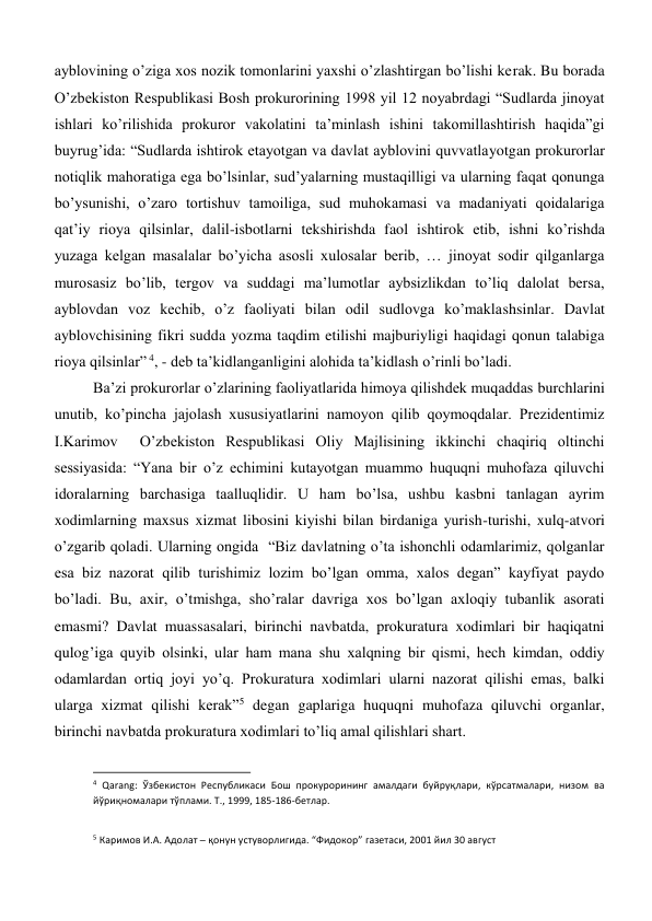 ayblovining o’ziga xos nozik tomonlarini yaxshi o’zlashtirgan bo’lishi kerak. Bu borada 
O’zbekiston Respublikasi Bosh prokurorining 1998 yil 12 noyabrdagi “Sudlarda jinoyat 
ishlari ko’rilishida prokuror vakolatini ta’minlash ishini takomillashtirish haqida”gi 
buyrug’ida: “Sudlarda ishtirok etayotgan va davlat ayblovini quvvatlayotgan prokurorlar 
notiqlik mahoratiga ega bo’lsinlar, sud’yalarning mustaqilligi va ularning faqat qonunga 
bo’ysunishi, o’zaro tortishuv tamoiliga, sud muhokamasi va madaniyati qoidalariga 
qat’iy rioya qilsinlar, dalil-isbotlarni tekshirishda faol ishtirok etib, ishni ko’rishda 
yuzaga kelgan masalalar bo’yicha asosli xulosalar berib, … jinoyat sodir qilganlarga 
murosasiz bo’lib, tergov va suddagi ma’lumotlar aybsizlikdan to’liq dalolat bersa, 
ayblovdan voz kechib, o’z faoliyati bilan odil sudlovga ko’maklashsinlar. Davlat 
ayblovchisining fikri sudda yozma taqdim etilishi majburiyligi haqidagi qonun talabiga 
rioya qilsinlar” 4, - deb ta’kidlanganligini alohida ta’kidlash o’rinli bo’ladi.  
Ba’zi prokurorlar o’zlarining faoliyatlarida himoya qilishdek muqaddas burchlarini 
unutib, ko’pincha jajolash xususiyatlarini namoyon qilib qoymoqdalar. Prezidentimiz 
I.Karimov  O’zbekiston Respublikasi Oliy Majlisining ikkinchi chaqiriq oltinchi 
sessiyasida: “Yana bir o’z echimini kutayotgan muammo huquqni muhofaza qiluvchi 
idoralarning barchasiga taalluqlidir. U ham bo’lsa, ushbu kasbni tanlagan ayrim 
xodimlarning maxsus xizmat libosini kiyishi bilan birdaniga yurish-turishi, xulq-atvori 
o’zgarib qoladi. Ularning ongida  “Biz davlatning o’ta ishonchli odamlarimiz, qolganlar 
esa biz nazorat qilib turishimiz lozim bo’lgan omma, xalos degan” kayfiyat paydo 
bo’ladi. Bu, axir, o’tmishga, sho’ralar davriga xos bo’lgan axloqiy tubanlik asorati 
emasmi? Davlat muassasalari, birinchi navbatda, prokuratura xodimlari bir haqiqatni 
qulog’iga quyib olsinki, ular ham mana shu xalqning bir qismi, hech kimdan, oddiy 
odamlardan ortiq joyi yo’q. Prokuratura xodimlari ularni nazorat qilishi emas, balki 
ularga xizmat qilishi kerak”5 degan gaplariga huquqni muhofaza qiluvchi organlar, 
birinchi navbatda prokuratura xodimlari to’liq amal qilishlari shart. 
                                                           
4 Qarang: Ўзбекистон Республикаси Бош прокурорининг амалдаги буйруқлари, кўрсатмалари, низом ва 
йўриқномалари тўплами. Т., 1999, 185-186-бетлар.  
 
5 Каримов И.А. Адолат ─ қонун устуворлигида. “Фидокор” газетаси, 2001 йил 30 август 
