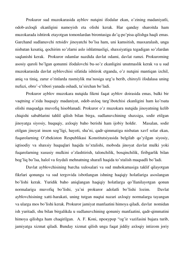 Prokuror sud muzokarasida ayblov nutqini ifodalar ekan, o’zining madaniyatli, 
odob-axloqli ekanligini namoyish eta olishi kerak. Har qanday sharoitda ham 
muzokarada ishtirok etayotgan tomonlardan birontasiga do’q-po’pisa qilishga haqli emas. 
Garchand sudlanuvchi retsidiv jinoyatchi bo’lsa ham, uni kamsitish, masxaralash, unga 
nisbatan kesatiq, qochirim so’zlarni aslo ishlatmasligi, shaxsiyatiga tegadigan so’zlardan 
saqlanishi kerak.  Prokuror odamlar nazdida davlat odami, davlat ramzi. Prokurorning 
asosiy quroli bo’lgan qonunni ifodalovchi bu-so’z ekanligini unutmaslik kerak va u sud 
muzokarasida davlat ayblovchisi sifatida ishtirok etganda, o’z nutqini mantiqan izchil, 
aniq va tiniq, zarur o’rinlarda rasmiylik ma’nosiga urg’u berib, chiroyli ifodalasa uning 
nufuzi, obro’-e’tibori yanada oshadi, ta’sirchan bo’ladi.  
Prokuror ayblov muzokara nutqida fikrni faqat ayblov doirasida emas, balki bir 
vaqtning o’zida huquqiy madaniyat, odob-axloq targ’ibotchisi ekanligini ham ko’rsata 
olishi maqsadga muvofiq hisoblanadi. Prokuror o’z muzokara nutqida jinoyatning kelib 
chiqishi sabablarini tahlil qilish bilan birga, sudlanuvchining shaxsiga, sodir etilgan 
jinoyatga siyosiy, huquqiy, axloqiy baho berishi ham ijobiy holdir.   Masalan, sodir 
etilgan jinoyat inson sog’ligi, hayoti, sha’ni, qadr-qimmatiga nisbatan xavf solar ekan, 
fuqarolarning O’zbekiston Respublikasi Konstitutsiyasida belgilab qo’yilgan siyosiy, 
iqtisodiy va shaxsiy huquqlari haqida to’xtalishi, moboda jinoyat davlat mulki yoki 
fuqarolarning xususiy mulkini o’zlashtirish, talonchilik, bosqinchilik, firibgarlik bilan 
bog’liq bo’lsa, halol va foydali mehnatning sharafi haqida to’xtalish maqsadli bo’ladi.  
Davlat ayblovchisining barcha xulosalari va sud muhokamasiga taklif qilayotgan 
fikrlari qonunga va sud tergovida isbotlangan ishning haqiqiy holatlariga asoslangan 
bo’lishi kerak. Yuridik baho aniqlangan haqiqiy holatlarga qo’llanilayotgan qonun 
normalariga muvofiq bo’lishi, ya’ni prokuror adolatli bo’lishi lozim.  Davlat 
ayblovchisining xatti-harakati, uning tutgan nuqtai nazari axloqiy normalarga tayangan  
va ularga mos bo’lishi kerak. Prokuror jamiyat manfaatini himoya qiladi, davlat  nomidan 
ish yuritadi, shu bilan birgalikda u sudlanuvchining qonuniy manfaatini, qadr-qimmatini 
himoya qilishga ham chaqirilgan.  А. F. Koni, прокурор “og’ir vazifasini bajara turib, 
jamiyatga xizmat qiladi. Bunday xizmat qilish unga faqat jiddiy axloqiy intizom joriy 
