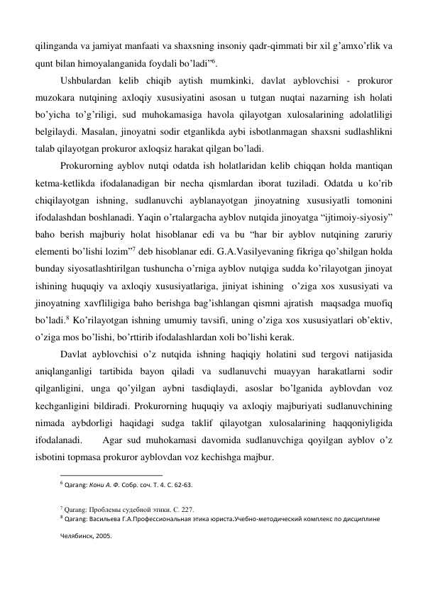 qilinganda va jamiyat manfaati va shaxsning insoniy qadr-qimmati bir xil g’amxo’rlik va 
qunt bilan himoyalanganida foydali bo’ladi”6. 
Ushbulardan kelib chiqib aytish mumkinki, davlat ayblovchisi - prokuror 
muzokara nutqining axloqiy xususiyatini asosan u tutgan nuqtai nazarning ish holati 
bo’yicha to’g’riligi, sud muhokamasiga havola qilayotgan xulosalarining adolatliligi 
belgilaydi. Masalan, jinoyatni sodir etganlikda aybi isbotlanmagan shaxsni sudlashlikni 
talab qilayotgan prokuror axloqsiz harakat qilgan bo’ladi.    
Prokurorning ayblov nutqi odatda ish holatlaridan kelib chiqqan holda mantiqan 
ketma-ketlikda ifodalanadigan bir necha qismlardan iborat tuziladi. Odatda u ko’rib 
chiqilayotgan ishning, sudlanuvchi ayblanayotgan jinoyatning xususiyatli tomonini 
ifodalashdan boshlanadi. Yaqin o’rtalargacha ayblov nutqida jinoyatga “ijtimoiy-siyosiy” 
baho berish majburiy holat hisoblanar edi va bu “har bir ayblov nutqining zaruriy 
elementi bo’lishi lozim”7 deb hisoblanar edi. G.A.Vasilyevaning fikriga qo’shilgan holda 
bunday siyosatlashtirilgan tushuncha o’rniga ayblov nutqiga sudda ko’rilayotgan jinoyat 
ishining huquqiy va axloqiy xususiyatlariga, jiniyat ishining  o’ziga xos xususiyati va 
jinoyatning xavfliligiga baho berishga bag’ishlangan qismni ajratish  maqsadga muofiq 
bo’ladi.8 Ko’rilayotgan ishning umumiy tavsifi, uning o’ziga xos xususiyatlari ob’ektiv, 
o’ziga mos bo’lishi, bo’rttirib ifodalashlardan xoli bo’lishi kerak. 
Davlat ayblovchisi o’z nutqida ishning haqiqiy holatini sud tergovi natijasida 
aniqlanganligi tartibida bayon qiladi va sudlanuvchi muayyan harakatlarni sodir 
qilganligini, unga qo’yilgan aybni tasdiqlaydi, asoslar bo’lganida ayblovdan voz 
kechganligini bildiradi. Prokurorning huquqiy va axloqiy majburiyati sudlanuvchining 
nimada aybdorligi haqidagi sudga taklif qilayotgan xulosalarining haqqoniyligida 
ifodalanadi.    Agar sud muhokamasi davomida sudlanuvchiga qoyilgan ayblov o’z 
isbotini topmasa prokuror ayblovdan voz kechishga majbur.  
                                                           
6 Qarang: Кони А. Ф. Собр. соч. Т. 4. С. 62-63. 
 
7 Qarang: Проблемы судебной этики. С. 227. 
8 Qarang: Васильева Г.А.Профессиональная этика юриста.Учебно-методический комплекс по дисциплине 
Челябинск, 2005.  
 
