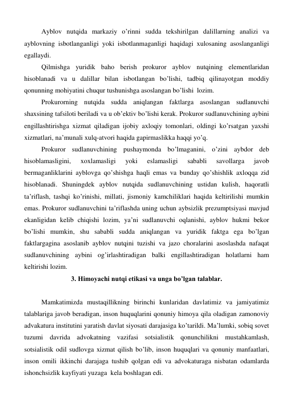 Ayblov nutqida markaziy o’rinni sudda tekshirilgan dalillarning analizi va 
ayblovning isbotlanganligi yoki isbotlanmaganligi haqidagi xulosaning asoslanganligi  
egallaydi.  
Qilmishga yuridik baho berish prokuror ayblov nutqining elementlaridan 
hisoblanadi va u dalillar bilan isbotlangan bo’lishi, tadbiq qilinayotgan moddiy 
qonunning mohiyatini chuqur tushunishga asoslangan bo’lishi  lozim.  
Prokurorning nutqida sudda aniqlangan faktlarga asoslangan sudlanuvchi 
shaxsining tafsiloti beriladi va u ob’ektiv bo’lishi kerak. Prokuror sudlanuvchining aybini 
engillashtirishga xizmat qiladigan ijobiy axloqiy tomonlari, oldingi ko’rsatgan yaxshi 
xizmatlari, na’munali xulq-atvori haqida gapirmaslikka haqqi yo’q.  
Prokuror sudlanuvchining pushaymonda bo’lmaganini, o’zini aybdor deb 
hisoblamasligini, 
xoxlamasligi 
yoki 
eslamasligi 
sababli 
savollarga 
javob 
bermaganliklarini ayblovga qo’shishga haqli emas va bunday qo’shishlik axloqqa zid 
hisoblanadi. Shuningdek ayblov nutqida sudlanuvchining ustidan kulish, haqoratli 
ta’riflash, tashqi ko’rinishi, millati, jismoniy kamchiliklari haqida keltirilishi mumkin 
emas. Prokuror sudlanuvchini ta’riflashda uning uchun aybsizlik prezumptsiyasi mavjud 
ekanligidan kelib chiqishi lozim, ya’ni sudlanuvchi oqlanishi, ayblov hukmi bekor 
bo’lishi mumkin, shu sababli sudda aniqlangan va yuridik faktga ega bo’lgan 
faktlargagina asoslanib ayblov nutqini tuzishi va jazo choralarini asoslashda nafaqat 
sudlanuvchining aybini og’irlashtiradigan balki engillashtiradigan holatlarni ham 
keltirishi lozim.    
3. Himoyachi nutqi etikasi va unga bo’lgan talablar. 
 
Mamkatimizda mustaqillikning birinchi kunlaridan davlatimiz va jamiyatimiz 
talablariga javob beradigan, inson huquqlarini qonuniy himoya qila oladigan zamonoviy 
advakatura institutini yaratish davlat siyosati darajasiga ko’tarildi. Ma’lumki, sobiq sovet 
tuzumi davrida advokatning vazifasi sotsialistik qonunchilikni mustahkamlash, 
sotsialistik odil sudlovga xizmat qilish bo’lib, inson huquqlari va qonuniy manfaatlari, 
inson omili ikkinchi darajaga tushib qolgan edi va advokaturaga nisbatan odamlarda 
ishonchsizlik kayfiyati yuzaga  kela boshlagan edi.  
