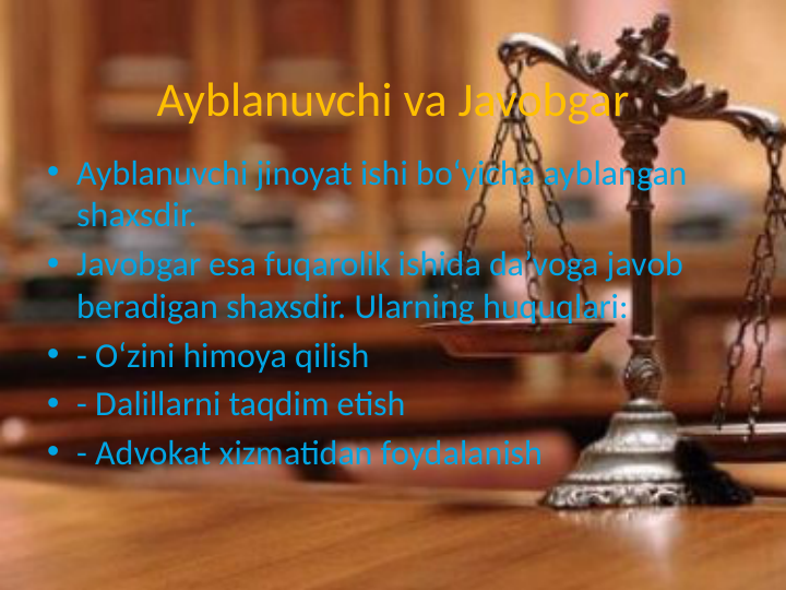 Ayblanuvchi va Javobgar
• Ayblanuvchi jinoyat ishi bo‘yicha ayblangan 
shaxsdir.
• Javobgar esa fuqarolik ishida da’voga javob 
beradigan shaxsdir. Ularning huquqlari:
• - O‘zini himoya qilish
• - Dalillarni taqdim etish
• - Advokat xizmatidan foydalanish
