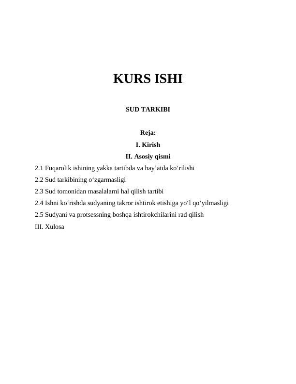 KURS ISHI
SUD TARKIBI
Reja:
I. Kirish
II. Asosiy qismi
2.1 Fuqarolik ishining yakka tartibda va hay’atda ko‘rilishi
2.2 Sud tarkibining o‘zgarmasligi
2.3 Sud tomonidan masalalarni hal qilish tartibi
2.4 Ishni ko‘rishda sudyaning takror ishtirok etishiga yo‘l qo‘yilmasligi
2.5 Sudyani va protsessning boshqa ishtirokchilarini rad qilish
III. Xulosa
