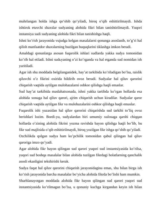 muhrlangan  holda  ishga  qo‘shib  qo‘yiladi,  biroq  o‘qib  eshittirilmaydi.  Ishda
ishtirok etuvchi shaxslar sudyaning alohida fikri bilan tanishtirilmaydi. Yuqori
instansiya sudi sudyaning alohida fikri bilan tanishishga haqli.
Ishni koʼrish jarayonida vujudga kelgan masalalarni qonunga asoslanib, toʼgʼri hal
qilish manfaatdor shaxslarning buzilgan huquqlarini tiklashga imkon beradi.
Аmaldagi qonunlarga asosan fuqarolik ishlari sudlarda yakka sudya tomonidan
koʼrib hal etiladi. Ishni sudьyaning oʼzi koʼrganda va hal etganda sud nomidan ish
yuritiladi. 
Аgar ish shu moddada belgilanganidek, hayʼat tarkibida koʼriladigan boʼlsa, raislik
qiluvchi  oʼz  fikrini  oxirida  bildirib  ovoz  beradi.  Sudyalar  hal  qiluv  qarorini
chiqarish vaqtida aytilgan mulohazalarni oshkor qilishga haqli emaslar.
Sud hayʼat tarkibida maslahatxonada, ishni yakka tartibda koʼrgan hollarda esa
alohida xonaga hal qiluv qarori, ajrim chiqarish uchun kiradilar. Sudyalar qaror
chiqarish vaqtida aytilgan fikr va mulohazalarini oshkor qilishga haqli emaslar.
Fuqarolik ishi yuzasidan hal qiluv qarorini chiqarishda sud tarkibi toʼliq ovoz
berishlari  lozim.  Bordi-yu,  sudyalardan  biri  umumiy  xulosaga  qarshi  chiqqan
hollarda oʼzining alohida fikrini yozma ravishda bayon qilishga haqli boʼlib, bu
fikr sud majlisida oʼqib eshittirilmaydi, biroq yozilgan fikr ishga qoʼshib qoʼyiladi.
Ozchilikda  qolgan  sudya  ham  koʼpchilik  tomonidan  qabul  qilingan  hal  qiluv
qaroriga imzo qoʼyadi.
Аgar alohida fikr bayon qilingan sud qarori yuqori sud instantsiyasida koʼrilsa,
yuqori sud boshqa masalalar bilan alohida tuzilgan fikrdagi holatlarning qanchalik
asosli ekanligini tekshirishi kerak.
Sudya faqat hal qiluv qarorini chiqarish jarayonidagina emas, shu bilan birga ish
koʼrish jarayonida barcha masalalar boʼyicha alohida fikrda boʼlishi ham mumkin.
Sharhlanayotgan  moddada  alohida  fikr  bayon  qilingan  sud  qarori  yuqori  sud
instantsiyasida koʼrilmagan boʼlsa, u qonuniy kuchga kirgandan keyin ish bilan
