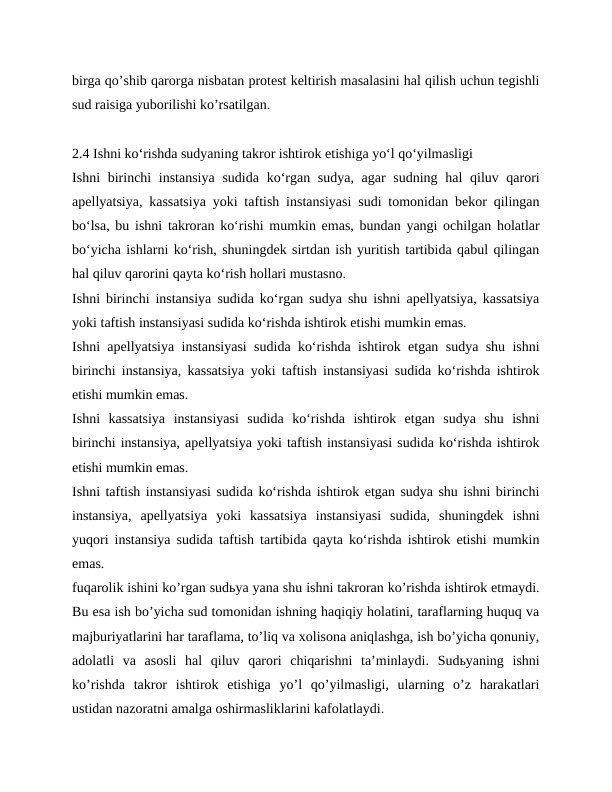 birga qoʼshib qarorga nisbatan protest keltirish masalasini hal qilish uchun tegishli
sud raisiga yuborilishi koʼrsatilgan.
2.4 Ishni ko‘rishda sudyaning takror ishtirok etishiga yo‘l qo‘yilmasligi
Ishni birinchi instansiya  sudida ko‘rgan sudya, agar sudning hal  qiluv qarori
apellyatsiya, kassatsiya yoki taftish instansiyasi sudi tomonidan bekor qilingan
bo‘lsa, bu ishni takroran ko‘rishi mumkin emas, bundan yangi ochilgan holatlar
bo‘yicha ishlarni ko‘rish, shuningdek sirtdan ish yuritish tartibida qabul qilingan
hal qiluv qarorini qayta ko‘rish hollari mustasno.
Ishni birinchi instansiya sudida ko‘rgan sudya shu ishni apellyatsiya, kassatsiya
yoki taftish instansiyasi sudida ko‘rishda ishtirok etishi mumkin emas.
Ishni apellyatsiya instansiyasi sudida ko‘rishda ishtirok etgan sudya shu ishni
birinchi instansiya, kassatsiya yoki taftish instansiyasi sudida ko‘rishda ishtirok
etishi mumkin emas.
Ishni  kassatsiya  instansiyasi  sudida  ko‘rishda  ishtirok  etgan  sudya  shu  ishni
birinchi instansiya, apellyatsiya yoki taftish instansiyasi sudida ko‘rishda ishtirok
etishi mumkin emas.
Ishni taftish instansiyasi sudida ko‘rishda ishtirok etgan sudya shu ishni birinchi
instansiya,  apellyatsiya  yoki  kassatsiya  instansiyasi  sudida,  shuningdek  ishni
yuqori instansiya sudida taftish tartibida qayta ko‘rishda ishtirok etishi mumkin
emas.
fuqarolik ishini koʼrgan sudьya yana shu ishni takroran koʼrishda ishtirok etmaydi.
Bu esa ish boʼyicha sud tomonidan ishning haqiqiy holatini, taraflarning huquq va
majburiyatlarini har taraflama, toʼliq va xolisona aniqlashga, ish boʼyicha qonuniy,
adolatli  va  asosli  hal  qiluv  qarori  chiqarishni  taʼminlaydi.  Sudьyaning  ishni
koʼrishda  takror  ishtirok  etishiga  yoʼl  qoʼyilmasligi,  ularning  oʼz  harakatlari
ustidan nazoratni amalga oshirmasliklarini kafolatlaydi.
