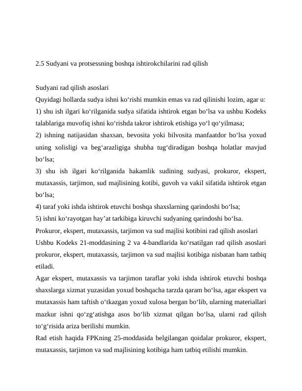 2.5 Sudyani va protsessning boshqa ishtirokchilarini rad qilish
Sudyani rad qilish asoslari
Quyidagi hollarda sudya ishni ko‘rishi mumkin emas va rad qilinishi lozim, agar u:
1) shu ish ilgari ko‘rilganida sudya sifatida ishtirok etgan bo‘lsa va ushbu Kodeks
talablariga muvofiq ishni ko‘rishda takror ishtirok etishiga yo‘l qo‘yilmasa;
2) ishning natijasidan shaxsan, bevosita yoki bilvosita manfaatdor bo‘lsa yoxud
uning xolisligi va beg‘arazligiga shubha tug‘diradigan boshqa holatlar mavjud
bo‘lsa;
3)  shu  ish  ilgari  ko‘rilganida  hakamlik  sudining  sudyasi,  prokuror,  ekspert,
mutaxassis, tarjimon, sud majlisining kotibi, guvoh va vakil sifatida ishtirok etgan
bo‘lsa;
4) taraf yoki ishda ishtirok etuvchi boshqa shaxslarning qarindoshi bo‘lsa;
5) ishni ko‘rayotgan hay’at tarkibiga kiruvchi sudyaning qarindoshi bo‘lsa.
Prokuror, ekspert, mutaxassis, tarjimon va sud majlisi kotibini rad qilish asoslari
Ushbu Kodeks 21-moddasining 2 va 4-bandlarida ko‘rsatilgan rad qilish asoslari
prokuror, ekspert, mutaxassis, tarjimon va sud majlisi kotibiga nisbatan ham tatbiq
etiladi.
Agar ekspert, mutaxassis va tarjimon taraflar yoki ishda ishtirok etuvchi boshqa
shaxslarga xizmat yuzasidan yoxud boshqacha tarzda qaram bo‘lsa, agar ekspert va
mutaxassis ham taftish o‘tkazgan yoxud xulosa bergan bo‘lib, ularning materiallari
mazkur ishni qo‘zg‘atishga asos bo‘lib xizmat qilgan bo‘lsa, ularni rad qilish
to‘g‘risida ariza berilishi mumkin.
Rad etish haqida FPKning 25-moddasida belgilangan qoidalar prokuror, ekspert,
mutaxassis, tarjimon va sud majlisining kotibiga ham tatbiq etilishi mumkin.
