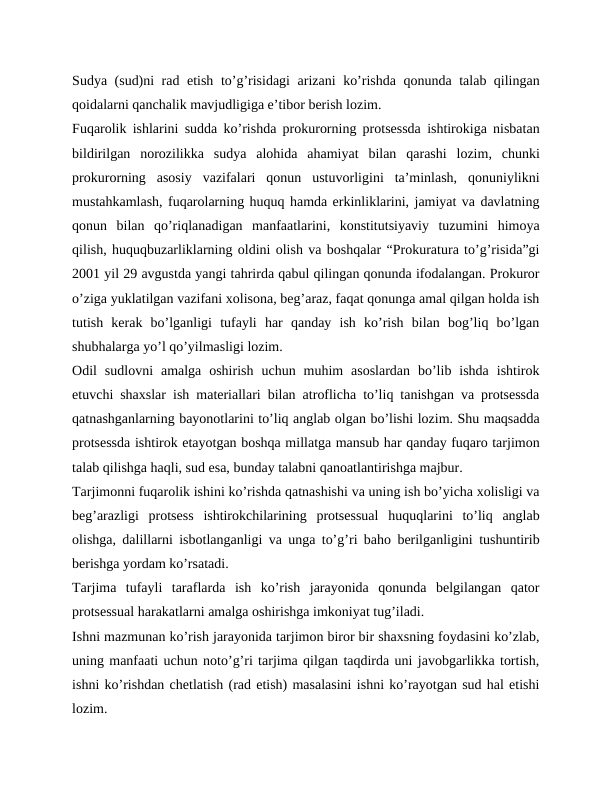Sudya (sud)ni rad etish toʼgʼrisidagi  arizani  koʼrishda qonunda talab qilingan
qoidalarni qanchalik mavjudligiga eʼtibor berish lozim.
Fuqarolik ishlarini sudda koʼrishda prokurorning protsessda ishtirokiga nisbatan
bildirilgan  norozilikka  sudya  alohida  ahamiyat  bilan  qarashi  lozim,  chunki
prokurorning  asosiy  vazifalari  qonun  ustuvorligini  taʼminlash,  qonuniylikni
mustahkamlash, fuqarolarning huquq hamda erkinliklarini, jamiyat va davlatning
qonun  bilan  qoʼriqlanadigan  manfaatlarini,  konstitutsiyaviy  tuzumini  himoya
qilish, huquqbuzarliklarning oldini olish va boshqalar “Prokuratura toʼgʼrisida”gi
2001 yil 29 avgustda yangi tahrirda qabul qilingan qonunda ifodalangan. Prokuror
oʼziga yuklatilgan vazifani xolisona, begʼaraz, faqat qonunga amal qilgan holda ish
tutish  kerak  boʼlganligi  tufayli  har  qanday  ish  koʼrish  bilan  bogʼliq  boʼlgan
shubhalarga yoʼl qoʼyilmasligi lozim.
Odil  sudlovni  amalga  oshirish  uchun  muhim  asoslardan  boʼlib  ishda  ishtirok
etuvchi shaxslar ish materiallari bilan atroflicha toʼliq tanishgan va protsessda
qatnashganlarning bayonotlarini toʼliq anglab olgan boʼlishi lozim. Shu maqsadda
protsessda ishtirok etayotgan boshqa millatga mansub har qanday fuqaro tarjimon
talab qilishga haqli, sud esa, bunday talabni qanoatlantirishga majbur.
Tarjimonni fuqarolik ishini koʼrishda qatnashishi va uning ish boʼyicha xolisligi va
begʼarazligi  protsess  ishtirokchilarining  protsessual  huquqlarini  toʼliq  anglab
olishga, dalillarni isbotlanganligi va unga toʼgʼri baho berilganligini tushuntirib
berishga yordam koʼrsatadi.
Tarjima  tufayli  taraflarda  ish  koʼrish  jarayonida  qonunda  belgilangan  qator
protsessual harakatlarni amalga oshirishga imkoniyat tugʼiladi.
Ishni mazmunan koʼrish jarayonida tarjimon biror bir shaxsning foydasini koʼzlab,
uning manfaati uchun notoʼgʼri tarjima qilgan taqdirda uni javobgarlikka tortish,
ishni koʼrishdan chetlatish (rad etish) masalasini ishni koʼrayotgan sud hal etishi
lozim.
