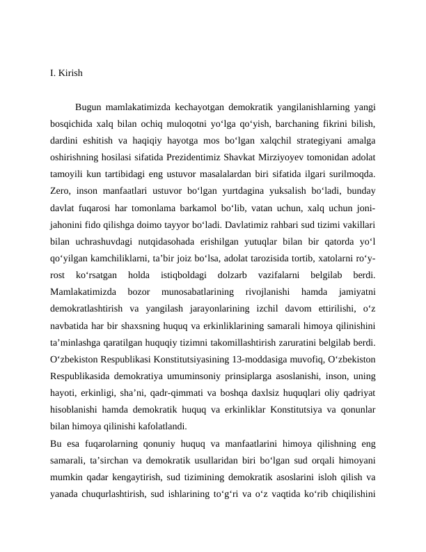 I. Kirish
Bugun mamlakatimizda kechayotgan demokratik yangilanishlarning yangi
bosqichida xalq bilan ochiq muloqotni yo‘lga qo‘yish, barchaning fikrini bilish,
dardini  eshitish va haqiqiy hayotga mos bo‘lgan xalqchil  strategiyani  amalga
oshirishning hosilasi sifatida Prezidentimiz Shavkat Mirziyoyev tomonidan adolat
tamoyili kun tartibidagi eng ustuvor masalalardan biri sifatida ilgari surilmoqda.
Zero, inson  manfaatlari  ustuvor  bo‘lgan  yurtdagina yuksalish  bo‘ladi, bunday
davlat fuqarosi har tomonlama barkamol bo‘lib, vatan uchun, xalq uchun joni-
jahonini fido qilishga doimo tayyor bo‘ladi. Davlatimiz rahbari sud tizimi vakillari
bilan  uchrashuvdagi  nutqidasohada  erishilgan  yutuqlar  bilan  bir  qatorda  yo‘l
qo‘yilgan kamchiliklarni, ta’bir joiz bo‘lsa, adolat tarozisida tortib, xatolarni ro‘y-
rost  ko‘rsatgan  holda  istiqboldagi  dolzarb  vazifalarni  belgilab  berdi.
Mamlakatimizda  bozor  munosabatlarining  rivojlanishi  hamda  jamiyatni
demokratlashtirish  va  yangilash  jarayonlarining  izchil  davom  ettirilishi,  o‘z
navbatida har bir shaxsning huquq va erkinliklarining samarali himoya qilinishini
ta’minlashga qaratilgan huquqiy tizimni takomillashtirish zaruratini belgilab berdi.
O‘zbekiston Respublikasi Konstitutsiyasining 13-moddasiga muvofiq, O‘zbekiston
Respublikasida demokratiya umuminsoniy prinsiplarga asoslanishi, inson, uning
hayoti, erkinligi, sha’ni, qadr-qimmati va boshqa daxlsiz huquqlari oliy qadriyat
hisoblanishi hamda demokratik huquq va erkinliklar Konstitutsiya va qonunlar
bilan himoya qilinishi kafolatlandi.
Bu  esa  fuqarolarning qonuniy  huquq va  manfaatlarini  himoya qilishning  eng
samarali, ta’sirchan va demokratik usullaridan biri bo‘lgan sud orqali himoyani
mumkin qadar kengaytirish, sud tizimining demokratik asoslarini isloh qilish va
yanada chuqurlashtirish, sud ishlarining to‘g‘ri va o‘z vaqtida ko‘rib chiqilishini
