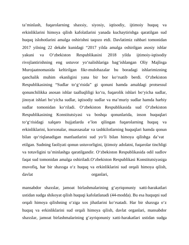 ta’minlash,  fuqarolarning  shaxsiy,  siyosiy,  iqtisodiy,  ijtimoiy  huquq  va
erkinliklarini  himoya  qilish  kafolatlarini  yanada  kuchaytirishga  qaratilgan  sud
huquq islohotlarini amalga oshirishni taqozo etdi. Davlatimiz rahbari tomonidan
2017 yilning 22 dekabr kunidagi “2017 yilda amalga oshirilgan asosiy ishlar
yakuni  va  O‘zbekiston  Respublikasini  2018  yilda  ijtimoiy-iqtisodiy
rivojlantirishning  eng  ustuvor  yo‘nalishlariga  bag‘ishlangan  Oliy  Majlisga
Murojaatnomasida  keltirilgan  fikr-mulohazalar  bu  boradagi  ishlarimizning
qanchalik  muhim  ekanligini  yana  bir  bor  ko‘rsatib  berdi.  O‘zbekiston
Respublikasining  “Sudlar  to‘g‘risida”  gi  qonuni  hamda  amaldagi  protsessul
qonunchilikka asosan ishlar taalluqliligi ko‘ra, fuqarolik ishlari bo‘yicha sudlar,
jinoyat ishlari bo‘yicha sudlar, iqtisodiy sudlar va ma’muriy sudlar hamda harbiy
sudlar  tomonidan  ko‘riladi.  O‘zbekiston  Respublikasida  sud  O‘zbekiston
Respublikasining  Konstitutsiyasi  va  boshqa  qonunlarida,  inson  huquqlari
to‘g‘risidagi  xalqaro  hujjatlarda  e’lon  qilingan  fuqarolarning  huquq  va
erkinliklarini, korxonalar, muassasalar va tashkilotlarning huquqlari hamda qonun
bilan  qo‘riqlanadigan  manfaatlarini  sud  yo‘li  bilan  himoya  qilishga  da’vat  
etilgan. Sudning faoliyati qonun ustuvorligini, ijtimoiy adolatni, fuqarolar tinchligi
va totuvligini ta’minlashga qaratilgandir. O‘zbekiston Respublikasida odil sudlov
faqat sud tomonidan amalga oshiriladi.O‘zbekiston Respublikasi Konstitutsiyasiga
muvofiq, har bir shaxsga o‘z huquq va erkinliklarini sud orqali himoya qilish,
davlat
 
organlari,
 
mansabdor  shaxslar,  jamoat  birlashmalarining  g‘ayriqonuniy  xatti-harakatlari
ustidan sudga shikoyat qilish huquqi kafolatlanadi (44-modda). Bu esa huquqni sud
orqali himoya qilishning o‘ziga xos jihatlarini ko‘rsatadi. Har bir shaxsga o‘z
huquq va erkinliklarini sud orqali himoya qilish, davlat organlari, mansabdor
shaxslar, jamoat birlashmalarining g‘ayriqonuniy xatti-harakatlari ustidan sudga
