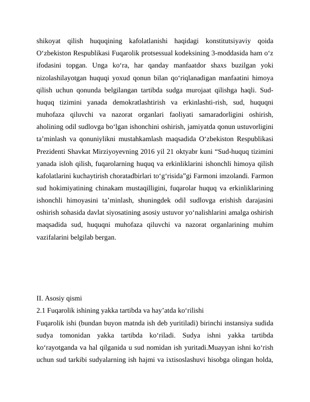 shikoyat  qilish  huquqining  kafolatlanishi  haqidagi  konstitutsiyaviy  qoida
O‘zbekiston Respublikasi Fuqarolik protsessual kodeksining 3-moddasida ham o‘z
ifodasini  topgan.  Unga  ko‘ra,  har  qanday  manfaatdor  shaxs  buzilgan  yoki
nizolashilayotgan huquqi yoxud qonun bilan qo‘riqlanadigan manfaatini himoya
qilish uchun qonunda belgilangan tartibda sudga murojaat qilishga haqli. Sud-
huquq  tizimini  yanada  demokratlashtirish  va  erkinlashti-rish,  sud,  huquqni
muhofaza  qiluvchi  va  nazorat  organlari  faoliyati  samaradorligini  oshirish,
aholining odil sudlovga bo‘lgan ishonchini oshirish, jamiyatda qonun ustuvorligini
ta’minlash va qonuniylikni mustahkamlash maqsadida O‘zbekiston Respublikasi
Prezidenti Shavkat Mirziyoyevning 2016 yil 21 oktyabr kuni “Sud-huquq tizimini
yanada isloh qilish, fuqarolarning huquq va erkinliklarini ishonchli himoya qilish
kafolatlarini kuchaytirish choratadbirlari to‘g‘risida”gi Farmoni imzolandi. Farmon
sud hokimiyatining chinakam mustaqilligini, fuqarolar huquq va erkinliklarining
ishonchli  himoyasini  ta’minlash,  shuningdek  odil  sudlovga  erishish  darajasini
oshirish sohasida davlat siyosatining asosiy ustuvor yo‘nalishlarini amalga oshirish
maqsadida  sud,  huquqni  muhofaza  qiluvchi  va  nazorat  organlarining  muhim
vazifalarini belgilab bergan. 
II. Asosiy qismi
2.1 Fuqarolik ishining yakka tartibda va hay’atda ko‘rilishi
Fuqarolik ishi (bundan buyon matnda ish deb yuritiladi) birinchi instansiya sudida
sudya  tomonidan  yakka  tartibda  ko‘riladi.  Sudya  ishni  yakka  tartibda
ko‘rayotganda va hal qilganida u sud nomidan ish yuritadi.Muayyan ishni ko‘rish
uchun sud tarkibi sudyalarning ish hajmi va ixtisoslashuvi hisobga olingan holda,
