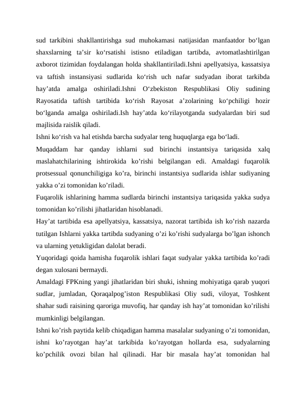 sud tarkibini  shakllantirishga sud muhokamasi  natijasidan  manfaatdor  bo‘lgan
shaxslarning  ta’sir  ko‘rsatishi  istisno  etiladigan  tartibda,  avtomatlashtirilgan
axborot tizimidan foydalangan holda shakllantiriladi.Ishni apellyatsiya, kassatsiya
va  taftish  instansiyasi  sudlarida  ko‘rish  uch  nafar  sudyadan  iborat  tarkibda
hay’atda  amalga  oshiriladi.Ishni  O‘zbekiston  Respublikasi  Oliy  sudining
Rayosatida  taftish  tartibida  ko‘rish  Rayosat  a’zolarining  ko‘pchiligi  hozir
bo‘lganda  amalga oshiriladi.Ish  hay’atda ko‘rilayotganda  sudyalardan  biri  sud
majlisida raislik qiladi.
Ishni ko‘rish va hal etishda barcha sudyalar teng huquqlarga ega bo‘ladi.
Muqaddam  har  qanday  ishlarni  sud  birinchi  instantsiya  tariqasida  xalq
maslahatchilarining  ishtirokida  koʼrishi  belgilangan  edi.  Аmaldagi  fuqarolik
protsessual qonunchiligiga koʼra, birinchi instantsiya sudlarida ishlar sudiyaning
yakka oʼzi tomonidan koʼriladi.
Fuqarolik ishlarining hamma sudlarda birinchi instantsiya tariqasida yakka sudya
tomonidan koʼrilishi jihatlaridan hisoblanadi.
Hayʼat tartibida esa apellyatsiya, kassatsiya, nazorat tartibida ish koʼrish nazarda
tutilgan Ishlarni yakka tartibda sudyaning oʼzi koʼrishi sudyalarga boʼlgan ishonch
va ularning yetukligidan dalolat beradi.
Yuqoridagi qoida hamisha fuqarolik ishlari faqat sudyalar yakka tartibida koʼradi
degan xulosani bermaydi.
Аmaldagi FPKning yangi jihatlaridan biri shuki, ishning mohiyatiga qarab yuqori
sudlar,  jumladan,  Qoraqalpogʼiston  Respublikasi  Oliy  sudi,  viloyat,  Toshkent
shahar sudi raisining qaroriga muvofiq, har qanday ish hayʼat tomonidan koʼrilishi
mumkinligi belgilangan.
Ishni koʼrish paytida kelib chiqadigan hamma masalalar sudyaning oʼzi tomonidan,
ishni  koʼrayotgan  hayʼat  tarkibida  koʼrayotgan  hollarda  esa,  sudyalarning
koʼpchilik  ovozi  bilan  hal  qilinadi.  Har  bir  masala  hayʼat  tomonidan  hal
